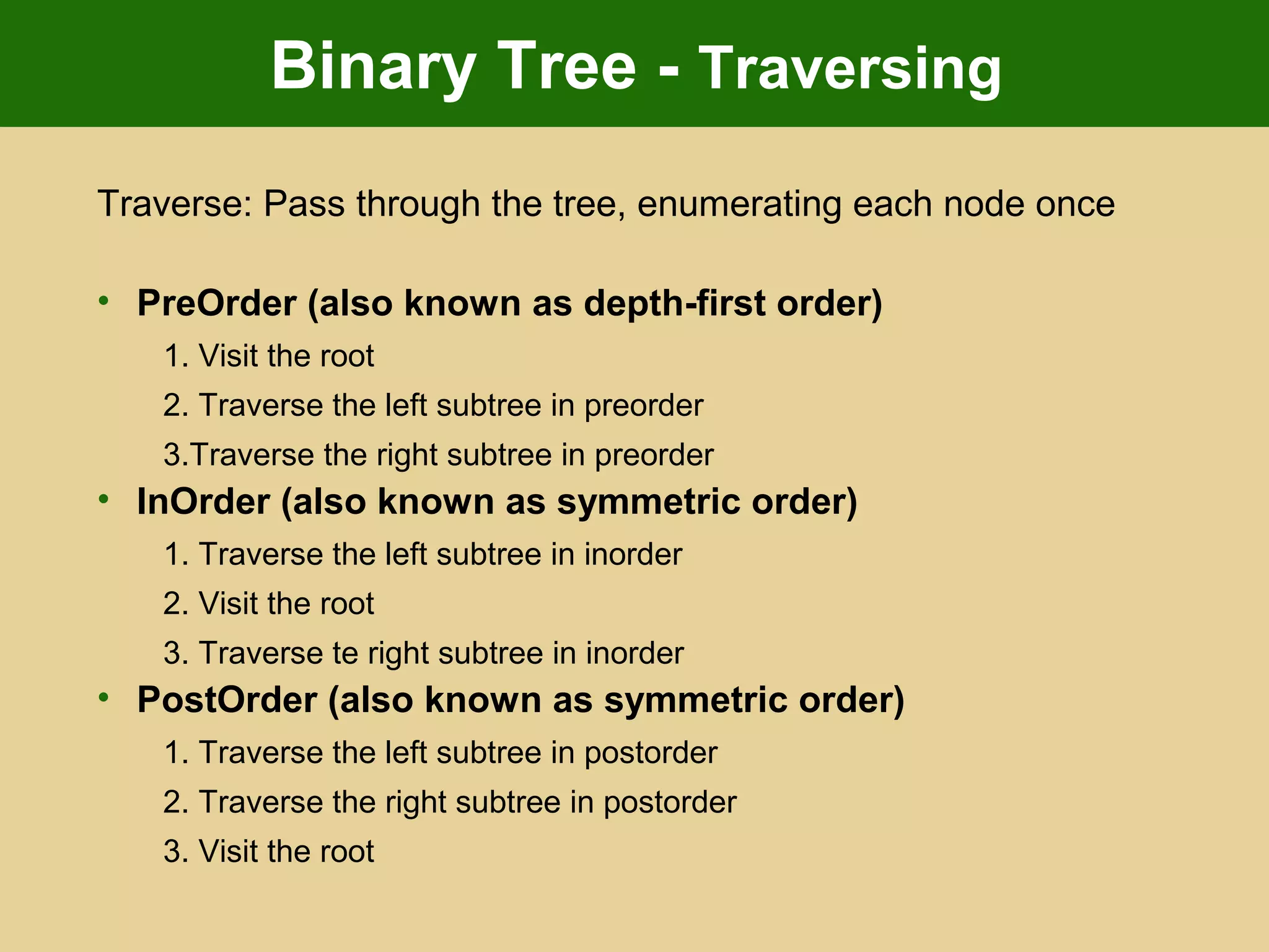 Binary Tree - Traversing
Traverse: Pass through the tree, enumerating each node once
• PreOrder (also known as depth-first order)
1. Visit the root
2. Traverse the left subtree in preorder
3.Traverse the right subtree in preorder
• InOrder (also known as symmetric order)
1. Traverse the left subtree in inorder
2. Visit the root
3. Traverse te right subtree in inorder
• PostOrder (also known as symmetric order)
1. Traverse the left subtree in postorder
2. Traverse the right subtree in postorder
3. Visit the root
 