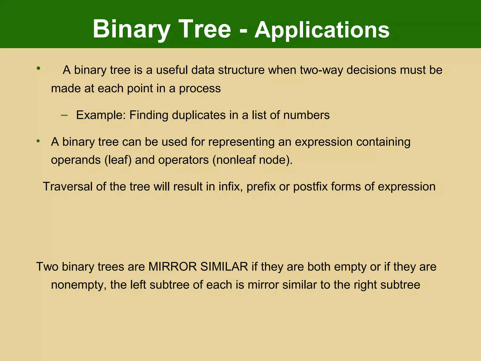 Binary Tree - Applications
• A binary tree is a useful data structure when two-way decisions must be
made at each point in a process
– Example: Finding duplicates in a list of numbers
• A binary tree can be used for representing an expression containing
operands (leaf) and operators (nonleaf node).
Traversal of the tree will result in infix, prefix or postfix forms of expression
Two binary trees are MIRROR SIMILAR if they are both empty or if they are
nonempty, the left subtree of each is mirror similar to the right subtree
 