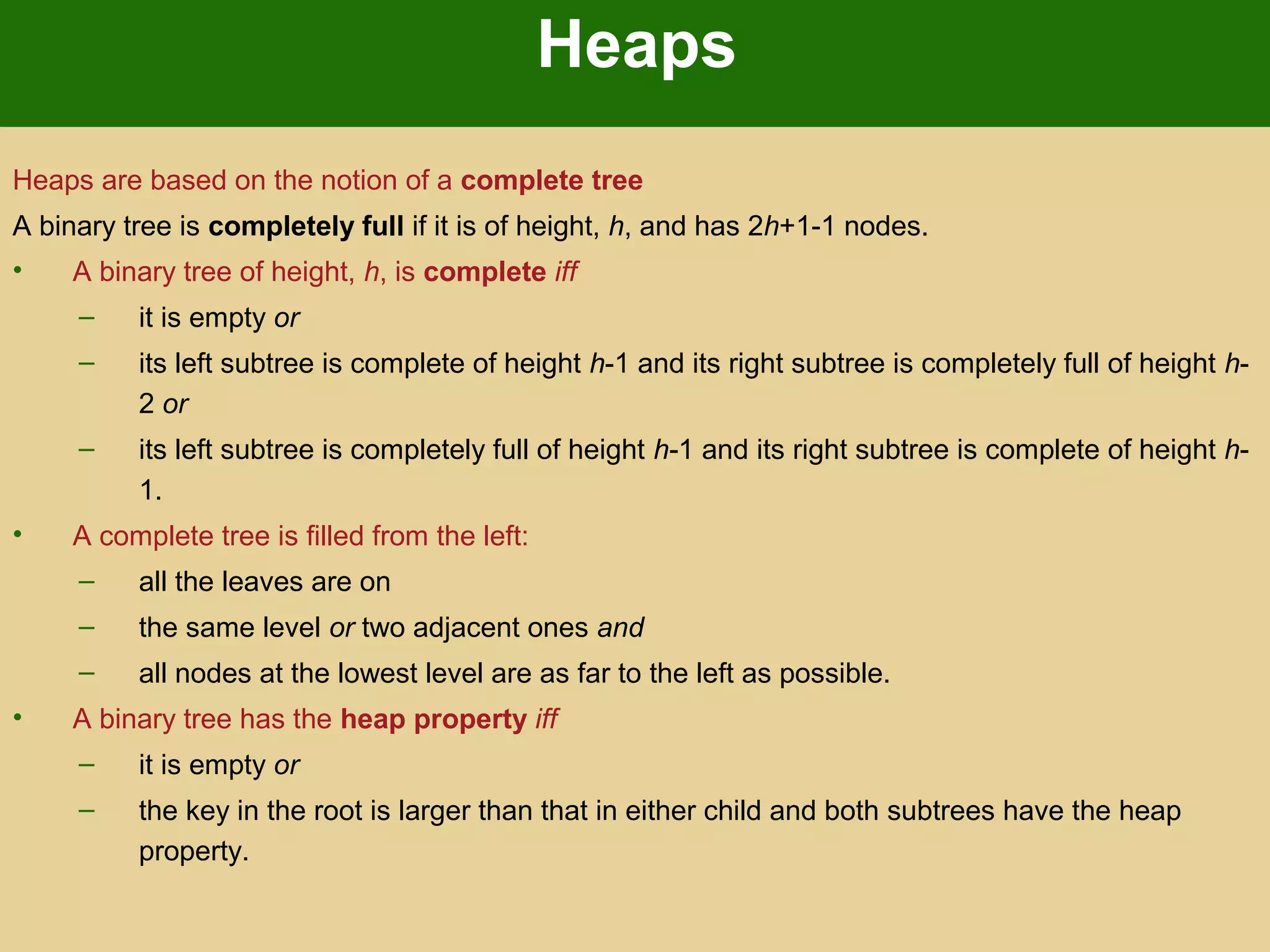 Heaps
Heaps are based on the notion of a complete tree
A binary tree is completely full if it is of height, h, and has 2h+1-1 nodes.
• A binary tree of height, h, is complete iff
– it is empty or
– its left subtree is complete of height h-1 and its right subtree is completely full of height h-
2 or
– its left subtree is completely full of height h-1 and its right subtree is complete of height h-
1.
• A complete tree is filled from the left:
– all the leaves are on
– the same level or two adjacent ones and
– all nodes at the lowest level are as far to the left as possible.
• A binary tree has the heap property iff
– it is empty or
– the key in the root is larger than that in either child and both subtrees have the heap
property.
 
