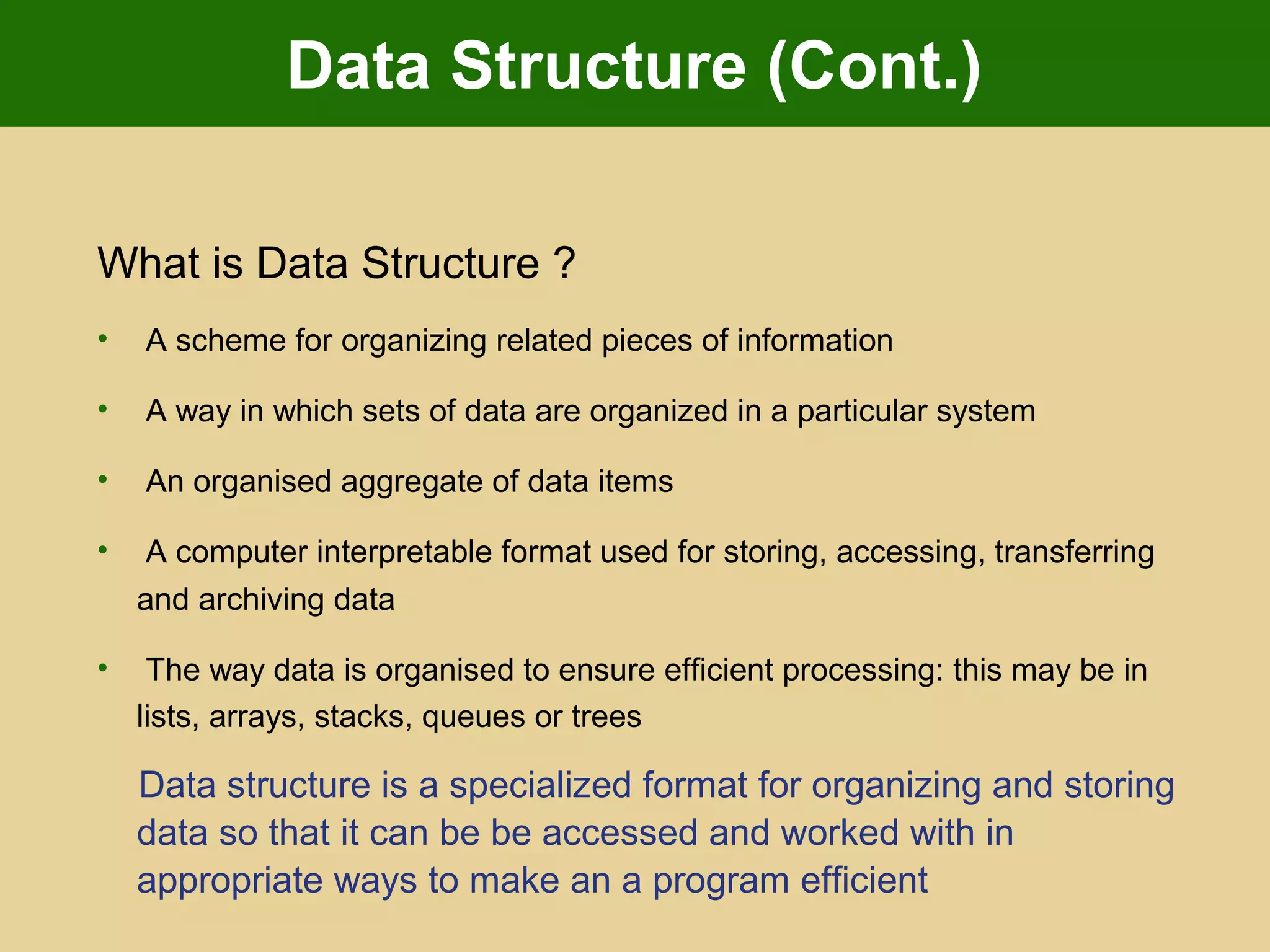 Data Structure (Cont.)
What is Data Structure ?
• A scheme for organizing related pieces of information
• A way in which sets of data are organized in a particular system
• An organised aggregate of data items
• A computer interpretable format used for storing, accessing, transferring
and archiving data
• The way data is organised to ensure efficient processing: this may be in
lists, arrays, stacks, queues or trees
Data structure is a specialized format for organizing and storing
data so that it can be be accessed and worked with in
appropriate ways to make an a program efficient
 