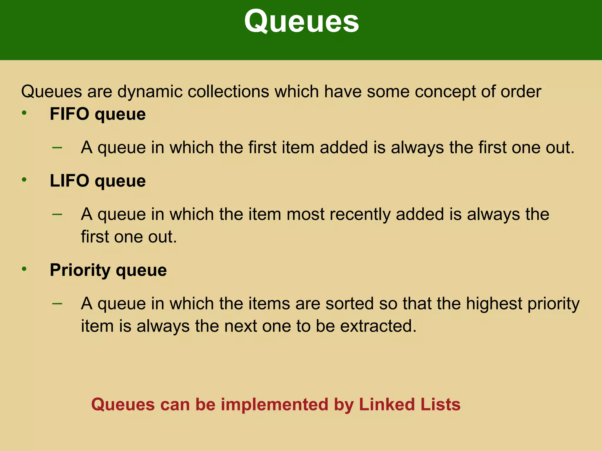 Queues
Queues are dynamic collections which have some concept of order
• FIFO queue
– A queue in which the first item added is always the first one out.
• LIFO queue
– A queue in which the item most recently added is always the
first one out.
• Priority queue
– A queue in which the items are sorted so that the highest priority
item is always the next one to be extracted.
Queues can be implemented by Linked Lists
 