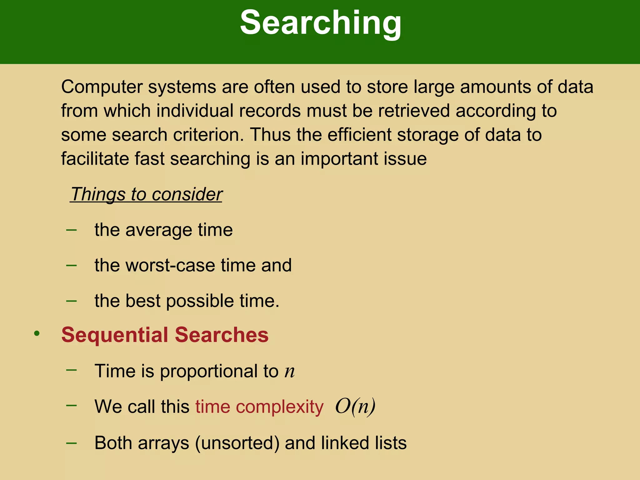 Searching
Computer systems are often used to store large amounts of data
from which individual records must be retrieved according to
some search criterion. Thus the efficient storage of data to
facilitate fast searching is an important issue
Things to consider
– the average time
– the worst-case time and
– the best possible time.
• Sequential Searches
– Time is proportional to n
– We call this time complexity O(n)
– Both arrays (unsorted) and linked lists
 