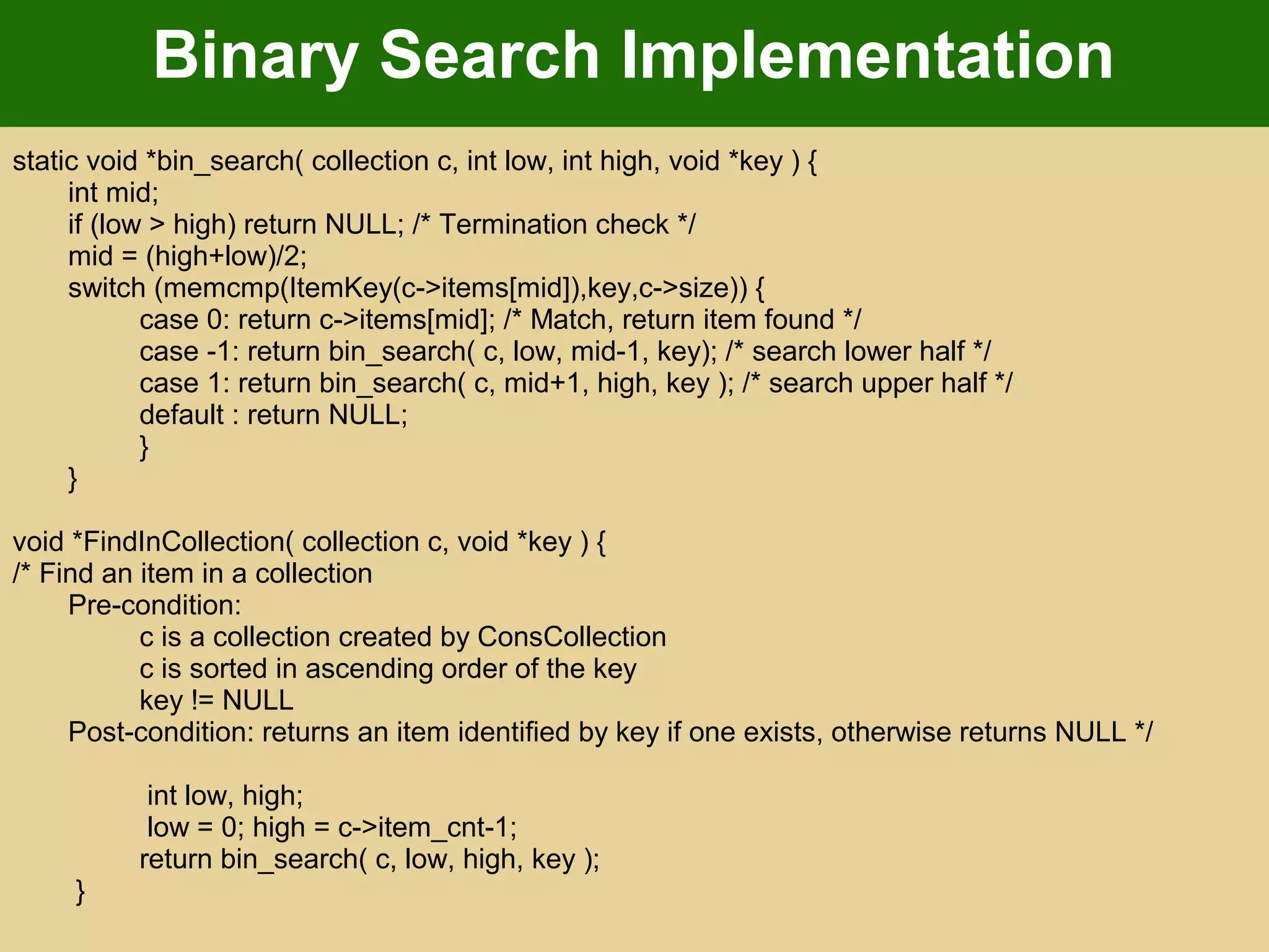 Binary Search Implementation
static void *bin_search( collection c, int low, int high, void *key ) {
int mid;
if (low > high) return NULL; /* Termination check */
mid = (high+low)/2;
switch (memcmp(ItemKey(c->items[mid]),key,c->size)) {
case 0: return c->items[mid]; /* Match, return item found */
case -1: return bin_search( c, low, mid-1, key); /* search lower half */
case 1: return bin_search( c, mid+1, high, key ); /* search upper half */
default : return NULL;
}
}
void *FindInCollection( collection c, void *key ) {
/* Find an item in a collection
Pre-condition:
c is a collection created by ConsCollection
c is sorted in ascending order of the key
key != NULL
Post-condition: returns an item identified by key if one exists, otherwise returns NULL */
int low, high;
low = 0; high = c->item_cnt-1;
return bin_search( c, low, high, key );
}
 