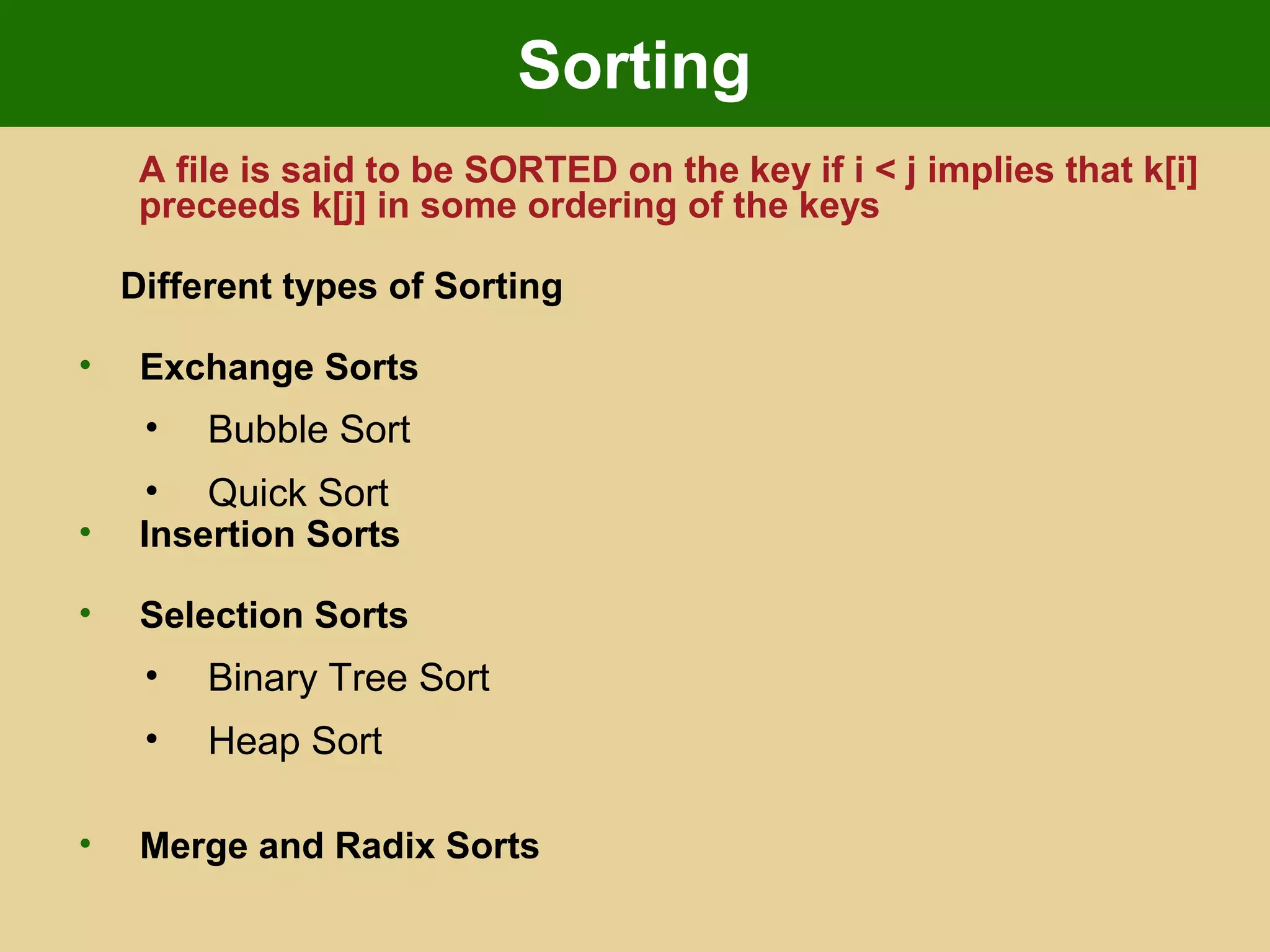 Sorting
A file is said to be SORTED on the key if i < j implies that k[i]
preceeds k[j] in some ordering of the keys
Different types of Sorting
• Exchange Sorts
• Bubble Sort
• Quick Sort
• Insertion Sorts
• Selection Sorts
• Binary Tree Sort
• Heap Sort
• Merge and Radix Sorts
 