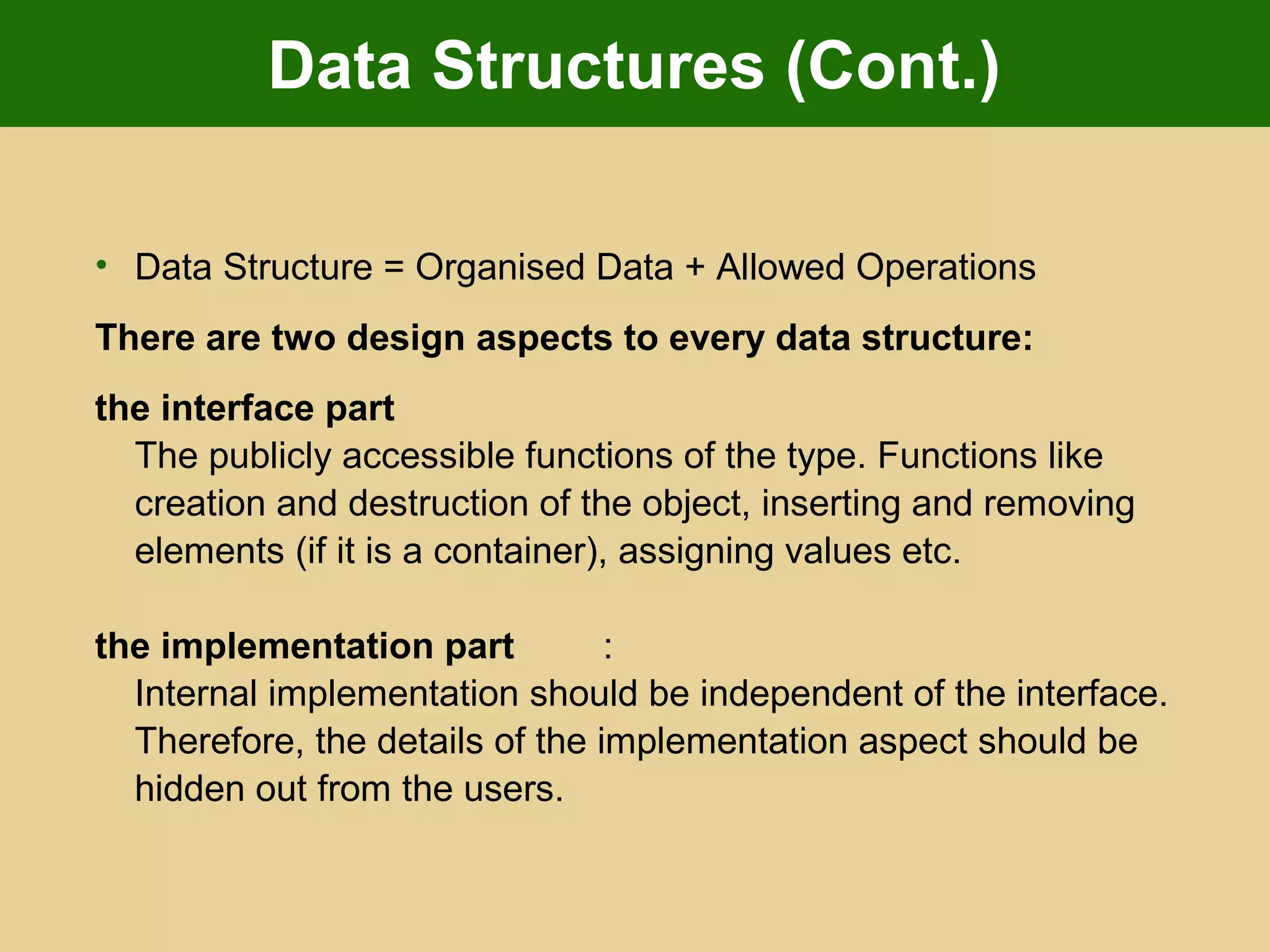 Data Structures (Cont.)
• Data Structure = Organised Data + Allowed Operations
There are two design aspects to every data structure:
the interface part
The publicly accessible functions of the type. Functions like
creation and destruction of the object, inserting and removing
elements (if it is a container), assigning values etc.
the implementation part :
Internal implementation should be independent of the interface.
Therefore, the details of the implementation aspect should be
hidden out from the users.
 