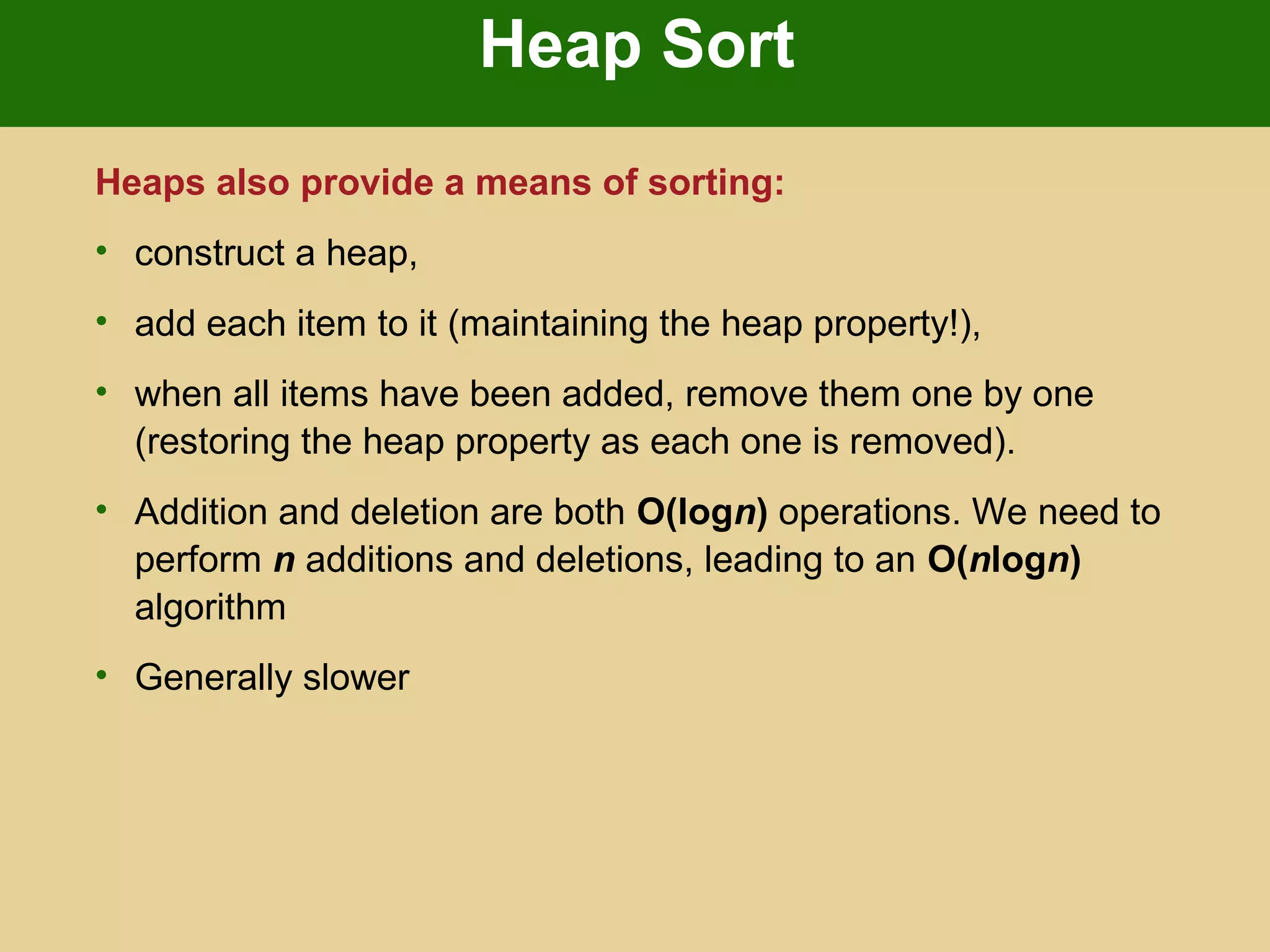 Heap Sort
Heaps also provide a means of sorting:
• construct a heap,
• add each item to it (maintaining the heap property!),
• when all items have been added, remove them one by one
(restoring the heap property as each one is removed).
• Addition and deletion are both O(logn) operations. We need to
perform n additions and deletions, leading to an O(nlogn)
algorithm
• Generally slower
 