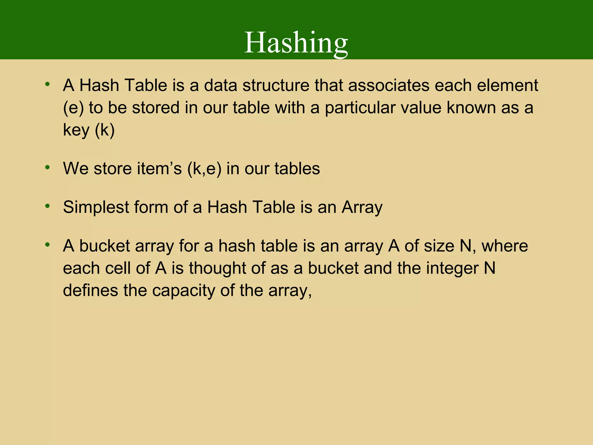 Hashing
• A Hash Table is a data structure that associates each element
(e) to be stored in our table with a particular value known as a
key (k)
• We store item’s (k,e) in our tables
• Simplest form of a Hash Table is an Array
• A bucket array for a hash table is an array A of size N, where
each cell of A is thought of as a bucket and the integer N
defines the capacity of the array,
 
