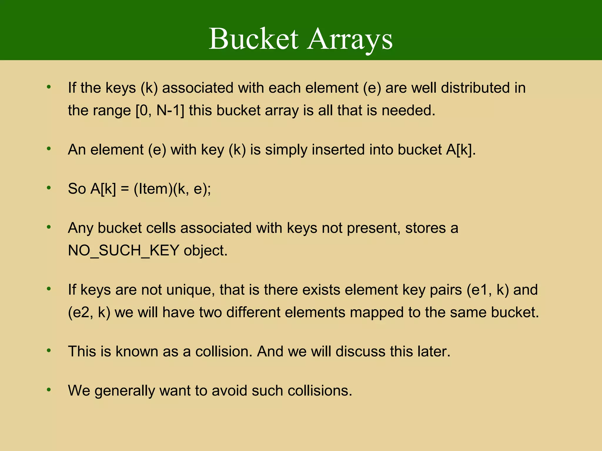 Bucket Arrays
• If the keys (k) associated with each element (e) are well distributed in
the range [0, N-1] this bucket array is all that is needed.
• An element (e) with key (k) is simply inserted into bucket A[k].
• So A[k] = (Item)(k, e);
• Any bucket cells associated with keys not present, stores a
NO_SUCH_KEY object.
• If keys are not unique, that is there exists element key pairs (e1, k) and
(e2, k) we will have two different elements mapped to the same bucket.
• This is known as a collision. And we will discuss this later.
• We generally want to avoid such collisions.
 