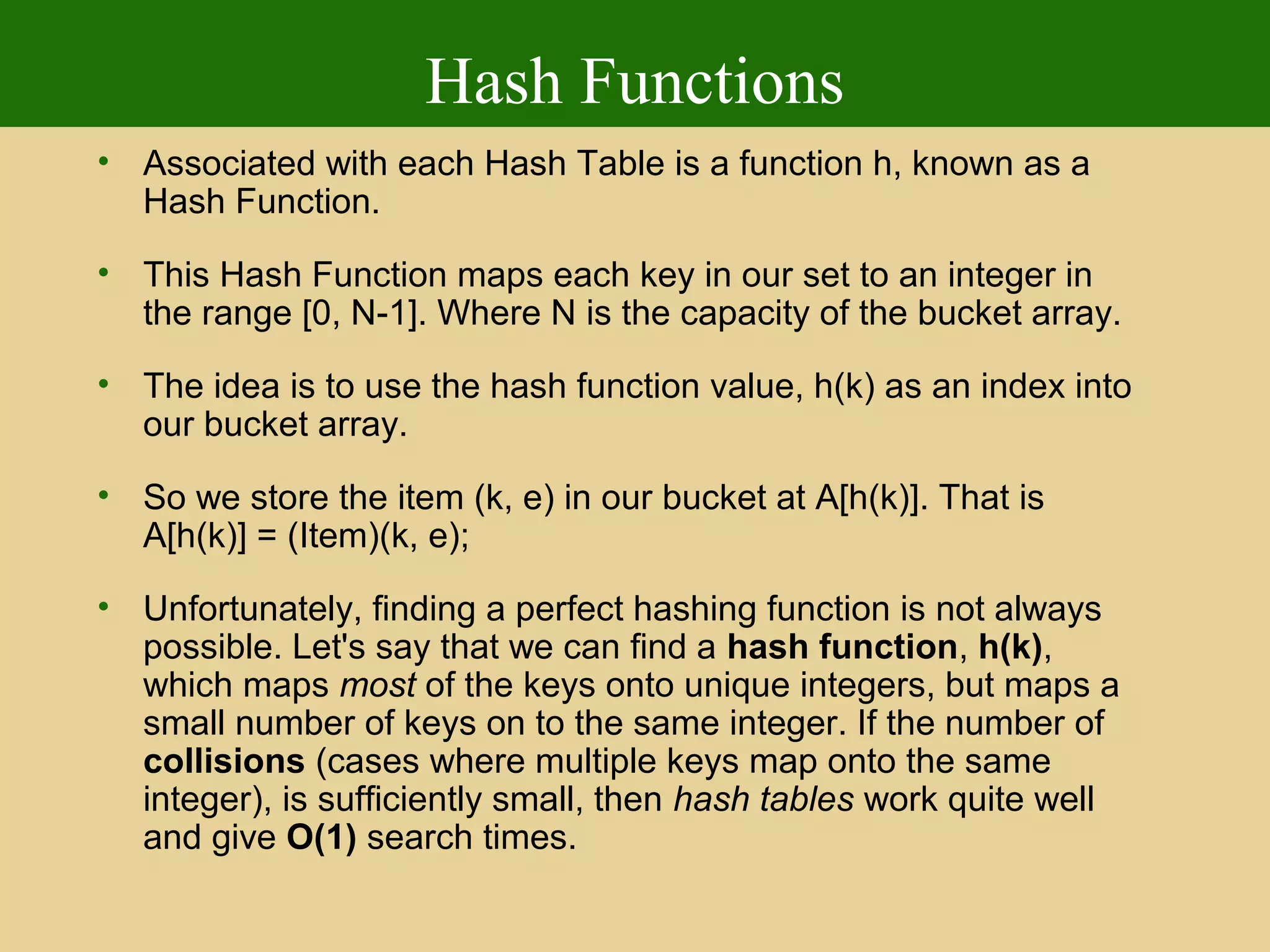 Hash Functions
• Associated with each Hash Table is a function h, known as a
Hash Function.
• This Hash Function maps each key in our set to an integer in
the range [0, N-1]. Where N is the capacity of the bucket array.
• The idea is to use the hash function value, h(k) as an index into
our bucket array.
• So we store the item (k, e) in our bucket at A[h(k)]. That is
A[h(k)] = (Item)(k, e);
• Unfortunately, finding a perfect hashing function is not always
possible. Let's say that we can find a hash function, h(k),
which maps most of the keys onto unique integers, but maps a
small number of keys on to the same integer. If the number of
collisions (cases where multiple keys map onto the same
integer), is sufficiently small, then hash tables work quite well
and give O(1) search times.
 