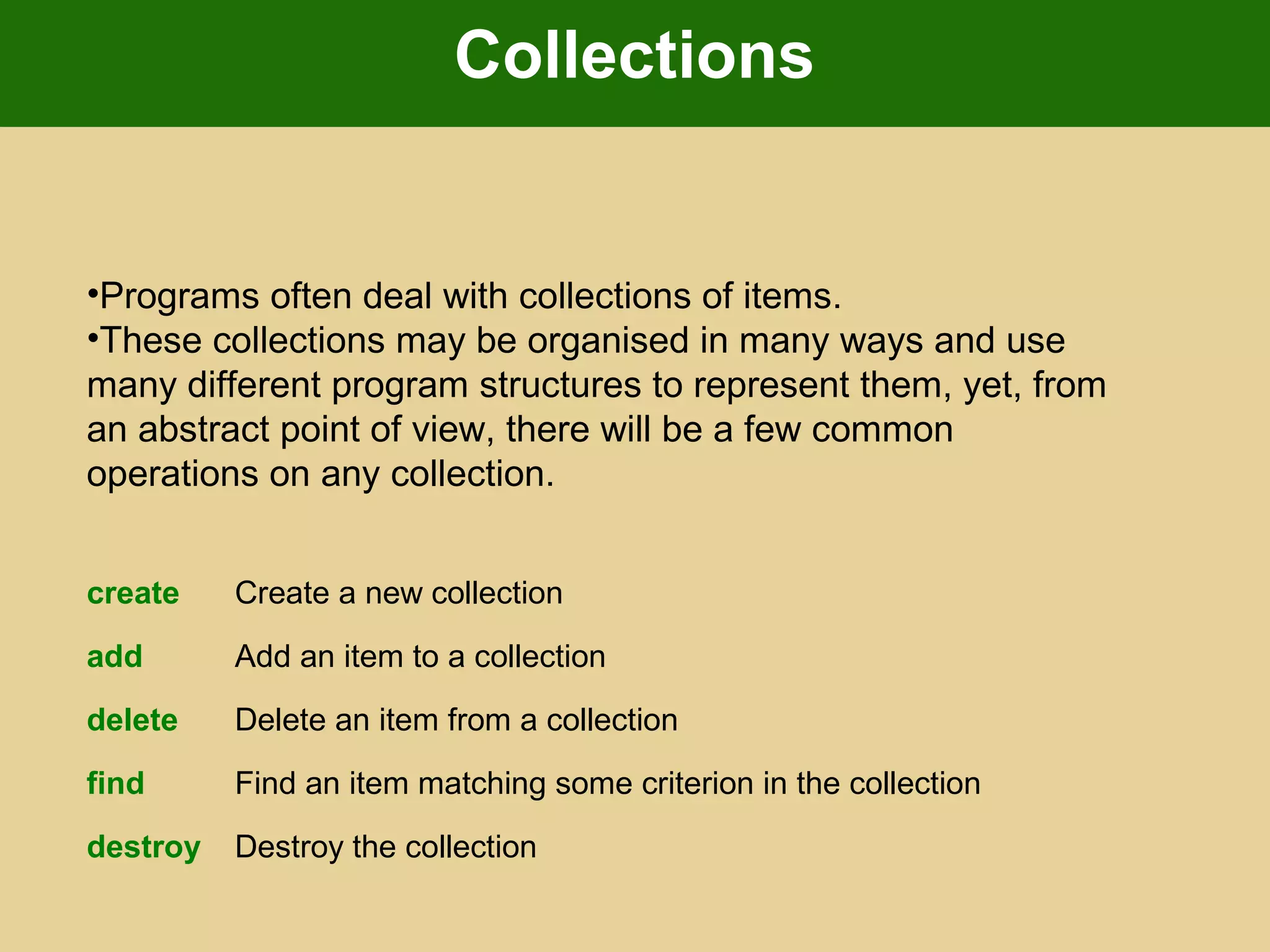 Collections
•Programs often deal with collections of items.
•These collections may be organised in many ways and use
many different program structures to represent them, yet, from
an abstract point of view, there will be a few common
operations on any collection.
create Create a new collection
add Add an item to a collection
delete Delete an item from a collection
find Find an item matching some criterion in the collection
destroy Destroy the collection
 