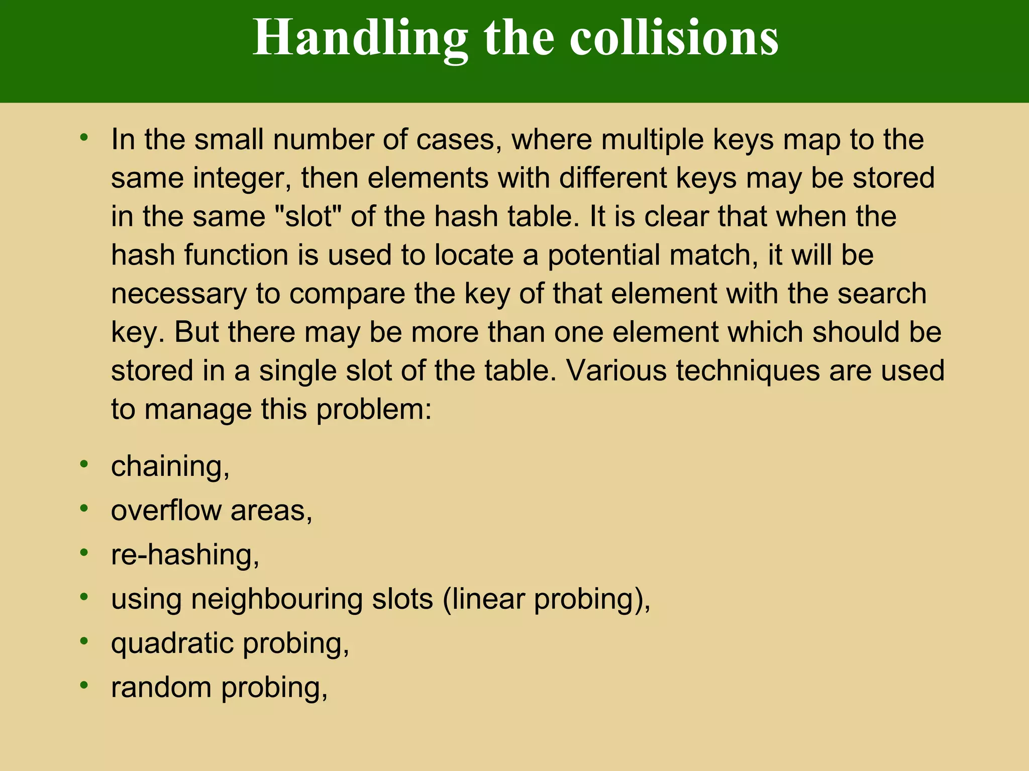 Handling the collisions
• In the small number of cases, where multiple keys map to the
same integer, then elements with different keys may be stored
in the same "slot" of the hash table. It is clear that when the
hash function is used to locate a potential match, it will be
necessary to compare the key of that element with the search
key. But there may be more than one element which should be
stored in a single slot of the table. Various techniques are used
to manage this problem:
• chaining,
• overflow areas,
• re-hashing,
• using neighbouring slots (linear probing),
• quadratic probing,
• random probing,
 