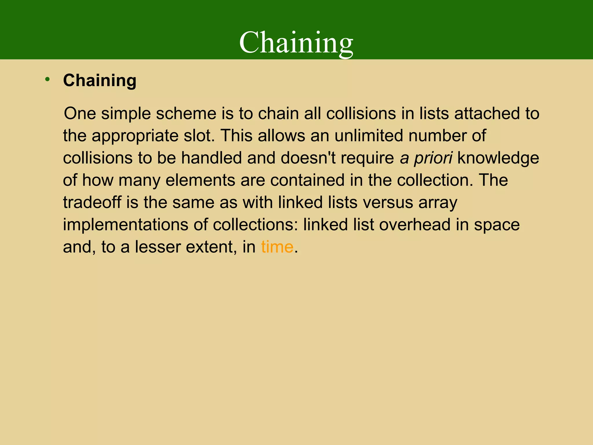 Chaining
• Chaining
One simple scheme is to chain all collisions in lists attached to
the appropriate slot. This allows an unlimited number of
collisions to be handled and doesn't require a priori knowledge
of how many elements are contained in the collection. The
tradeoff is the same as with linked lists versus array
implementations of collections: linked list overhead in space
and, to a lesser extent, in time.
 