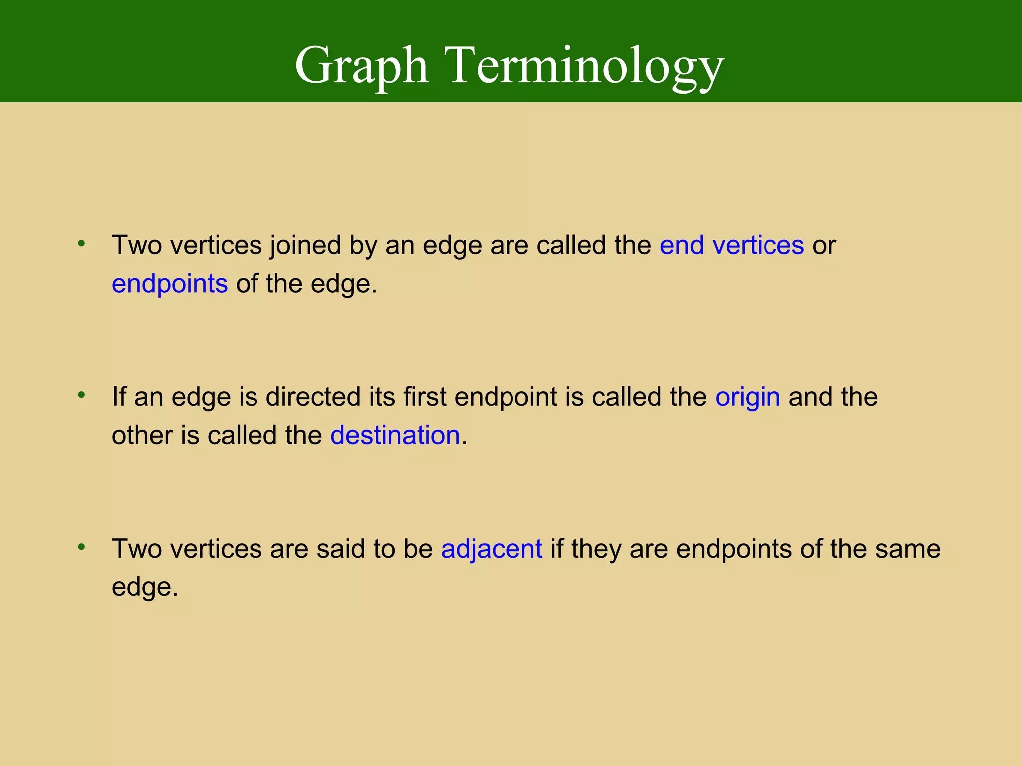Graph Terminology
• Two vertices joined by an edge are called the end vertices or
endpoints of the edge.
• If an edge is directed its first endpoint is called the origin and the
other is called the destination.
• Two vertices are said to be adjacent if they are endpoints of the same
edge.
 