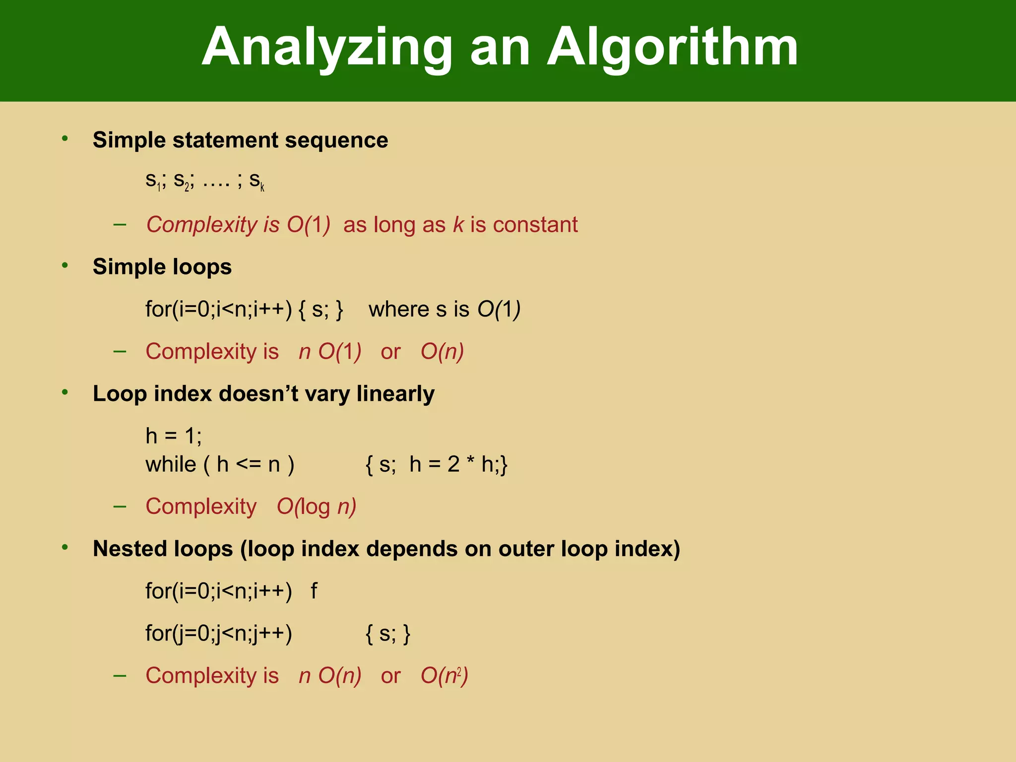 Analyzing an Algorithm
• Simple statement sequence
s1; s2; …. ; sk
– Complexity is O(1) as long as k is constant
• Simple loops
for(i=0;i<n;i++) { s; } where s is O(1)
– Complexity is n O(1) or O(n)
• Loop index doesn’t vary linearly
h = 1;
while ( h <= n ) { s; h = 2 * h;}
– Complexity O(log n)
• Nested loops (loop index depends on outer loop index)
for(i=0;i<n;i++) f
for(j=0;j<n;j++) { s; }
– Complexity is n O(n) or O(n2
)
 