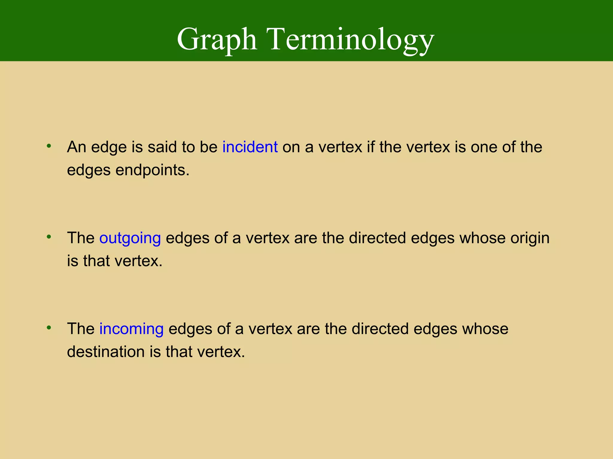 Graph Terminology
• An edge is said to be incident on a vertex if the vertex is one of the
edges endpoints.
• The outgoing edges of a vertex are the directed edges whose origin
is that vertex.
• The incoming edges of a vertex are the directed edges whose
destination is that vertex.
 