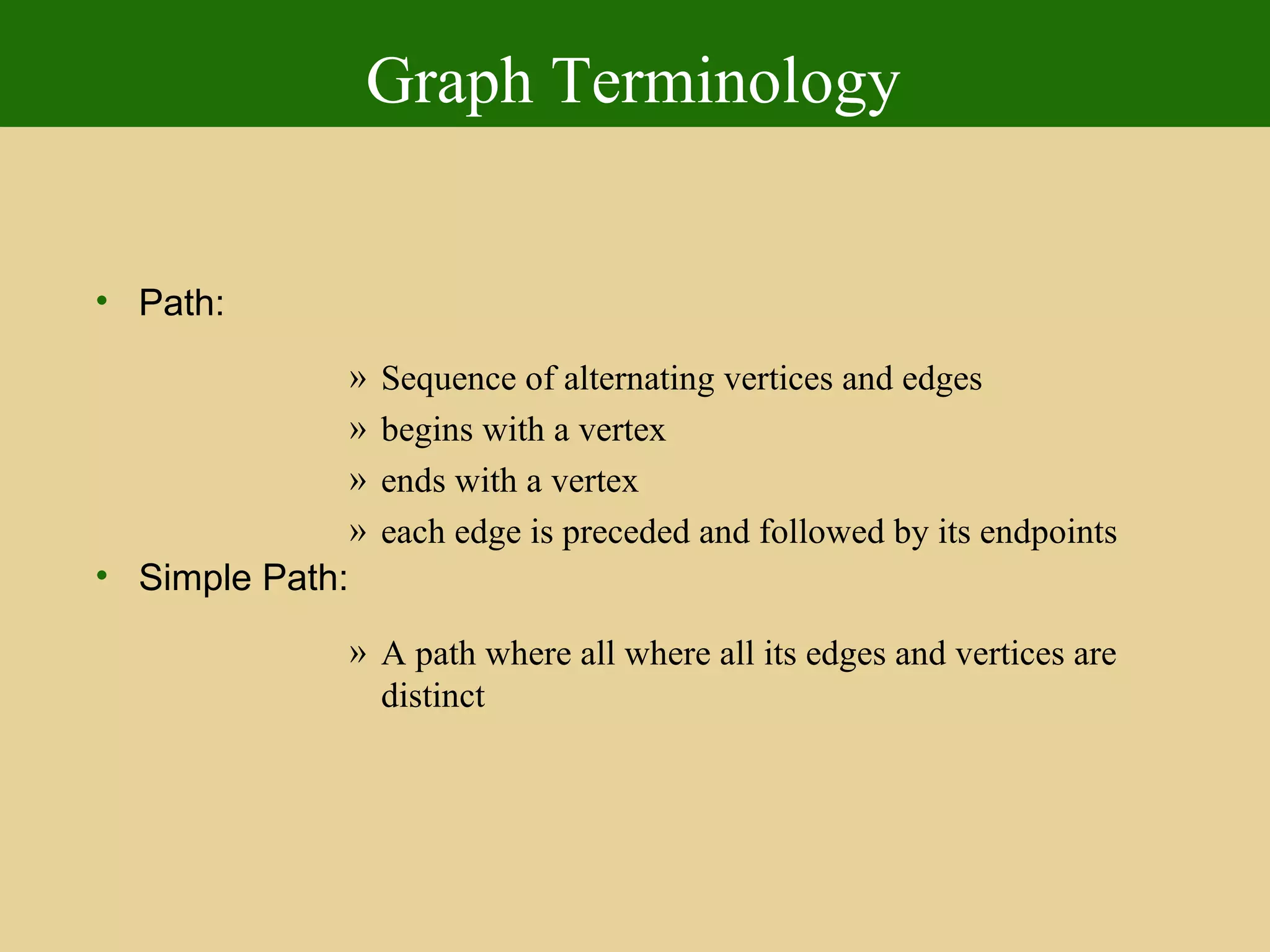 Graph Terminology
• Path:
» Sequence of alternating vertices and edges
» begins with a vertex
» ends with a vertex
» each edge is preceded and followed by its endpoints
• Simple Path:
» A path where all where all its edges and vertices are
distinct
 