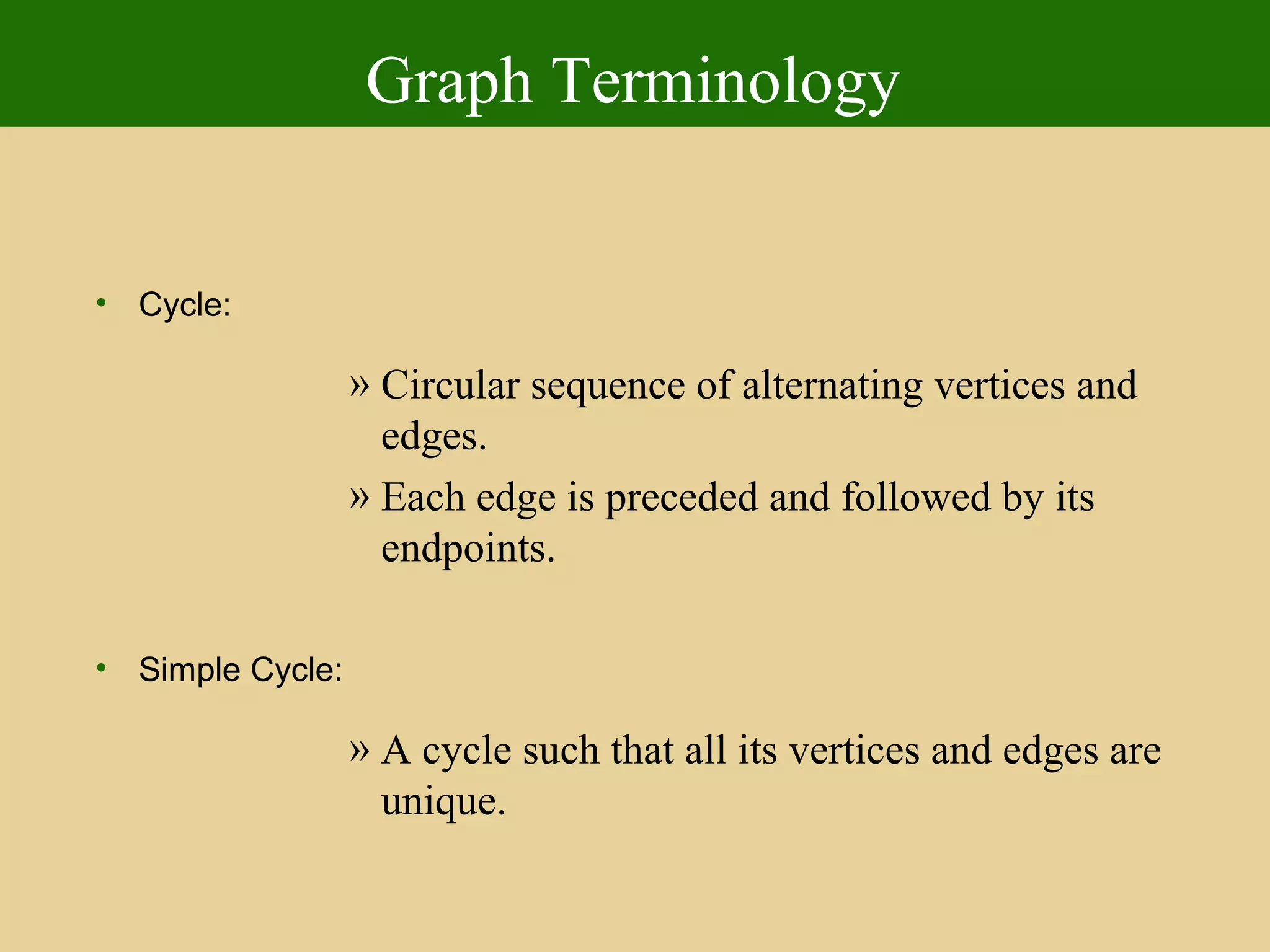 Graph Terminology
• Cycle:
» Circular sequence of alternating vertices and
edges.
» Each edge is preceded and followed by its
endpoints.
• Simple Cycle:
» A cycle such that all its vertices and edges are
unique.
 