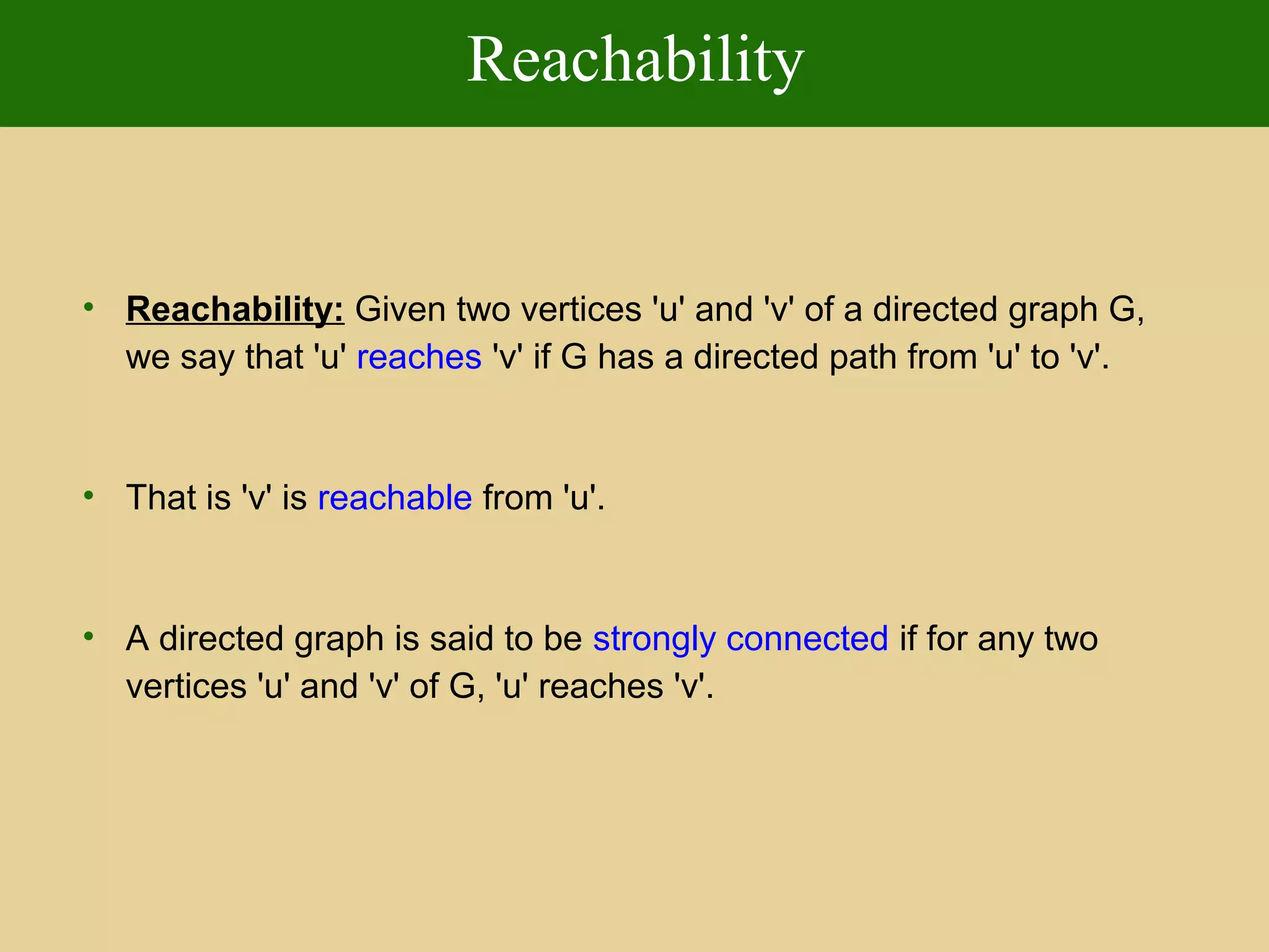 Reachability
• Reachability: Given two vertices 'u' and 'v' of a directed graph G,
we say that 'u' reaches 'v' if G has a directed path from 'u' to 'v'.
• That is 'v' is reachable from 'u'.
• A directed graph is said to be strongly connected if for any two
vertices 'u' and 'v' of G, 'u' reaches 'v'.
 