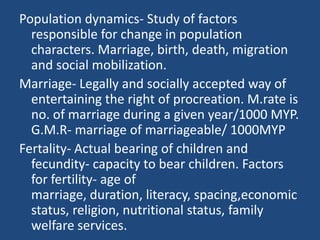 Population dynamics- Study of factors responsible for change in population characters. Marriage, birth, death, migration a...