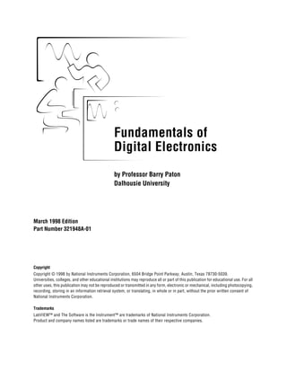 Fundamentals of
                                                Digital Electronics
                                                by Professor Barry Paton
                                                Dalhousie University




March 1998 Edition
Part Number 321948A-01


Fundamentals of Digital Electronics


Copyright
Copyright © 1998 by National Instruments Corporation, 6504 Bridge Point Parkway, Austin, Texas 78730-5039.
Universities, colleges, and other educational institutions may reproduce all or part of this publication for educational use. For all
other uses, this publication may not be reproduced or transmitted in any form, electronic or mechanical, including photocopying,
recording, storing in an information retrieval system, or translating, in whole or in part, without the prior written consent of
National Instruments Corporation.

Trademarks
LabVIEW™ and The Software is the Instrument™ are trademarks of National Instruments Corporation.
Product and company names listed are trademarks or trade names of their respective companies.
 