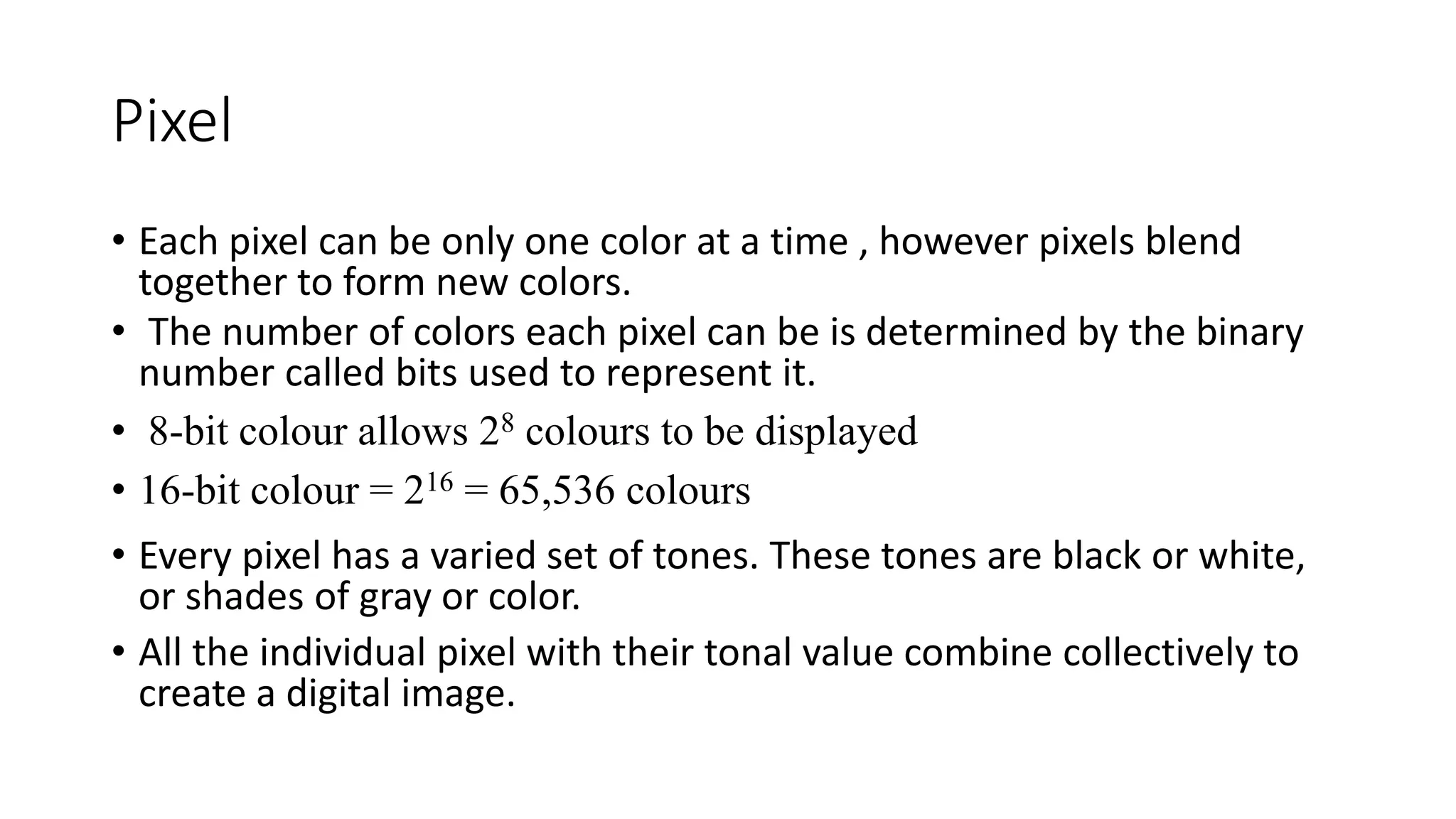 Pixel
• Each pixel can be only one color at a time , however pixels blend
together to form new colors.
• The number of colors each pixel can be is determined by the binary
number called bits used to represent it.
• 8-bit colour allows 28 colours to be displayed
• 16-bit colour = 216 = 65,536 colours
• Every pixel has a varied set of tones. These tones are black or white,
or shades of gray or color.
• All the individual pixel with their tonal value combine collectively to
create a digital image.
 