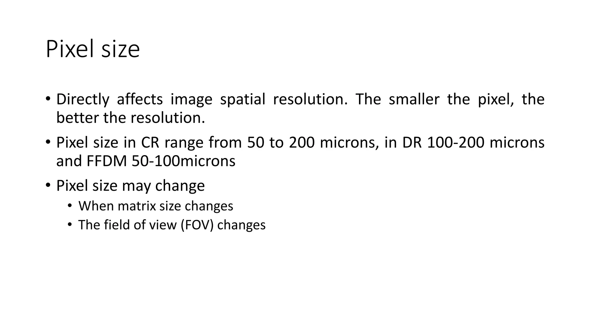 Pixel size
• Directly affects image spatial resolution. The smaller the pixel, the
better the resolution.
• Pixel size in CR range from 50 to 200 microns, in DR 100-200 microns
and FFDM 50-100microns
• Pixel size may change
• When matrix size changes
• The field of view (FOV) changes
 