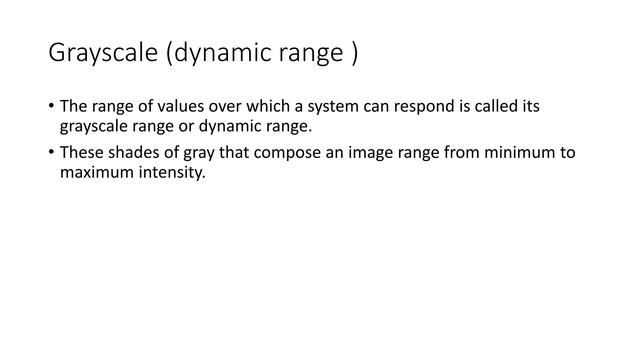 Grayscale (dynamic range )
• The range of values over which a system can respond is called its
grayscale range or dynamic range.
• These shades of gray that compose an image range from minimum to
maximum intensity.
 