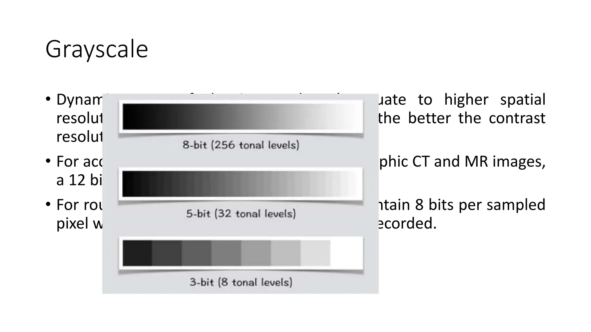 Grayscale
• Dynamic range of the image doesn’t equate to higher spatial
resolution. The greater the dynamic range, the better the contrast
resolution.
• For acceptable contrast resolution on radiographic CT and MR images,
a 12 bit dynamic range is usually required.
• For routine visual display grayscale images contain 8 bits per sampled
pixel which allows 28 or 256 intensities to be recorded.
 