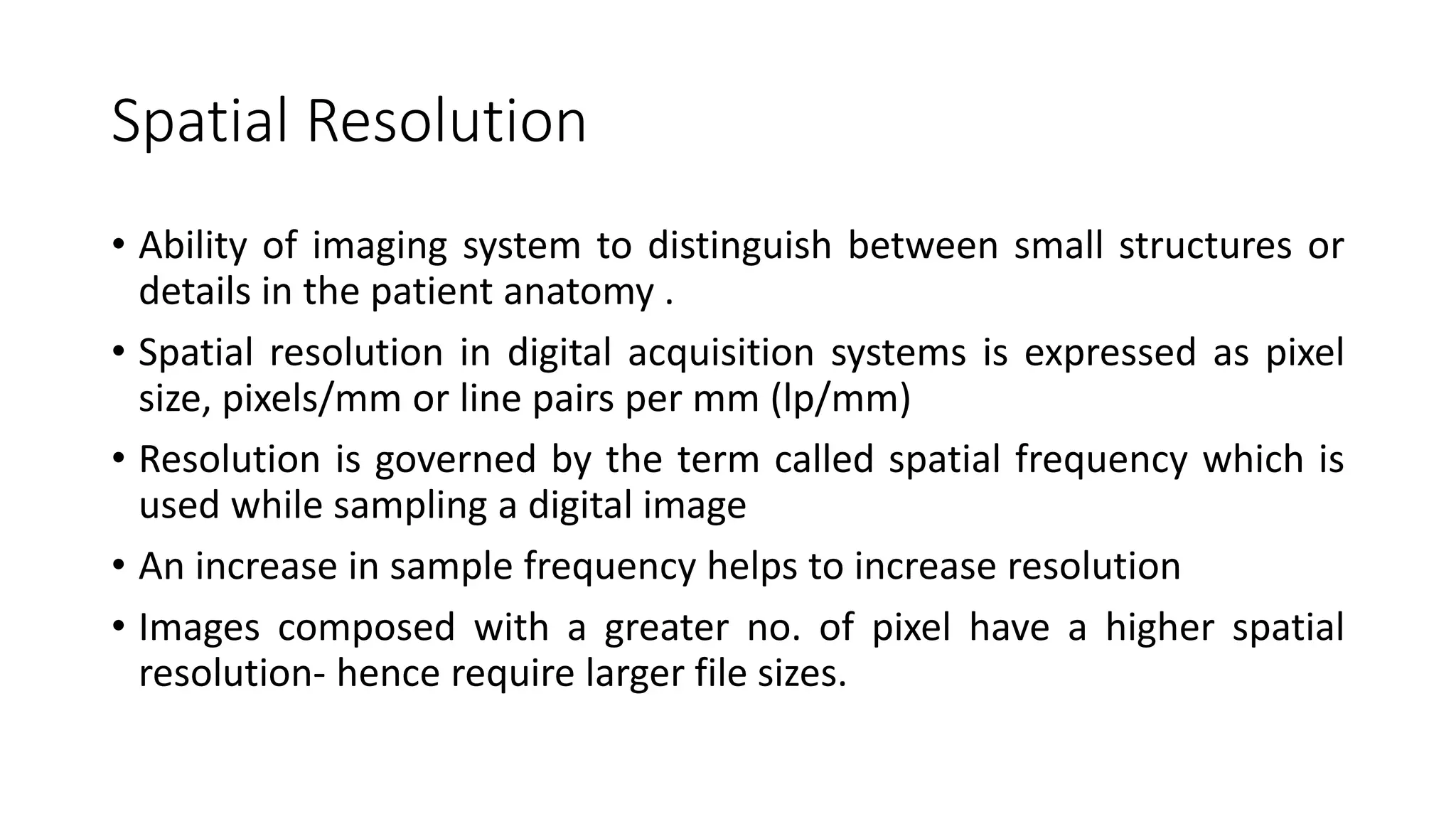 Spatial Resolution
• Ability of imaging system to distinguish between small structures or
details in the patient anatomy .
• Spatial resolution in digital acquisition systems is expressed as pixel
size, pixels/mm or line pairs per mm (lp/mm)
• Resolution is governed by the term called spatial frequency which is
used while sampling a digital image
• An increase in sample frequency helps to increase resolution
• Images composed with a greater no. of pixel have a higher spatial
resolution- hence require larger file sizes.
 