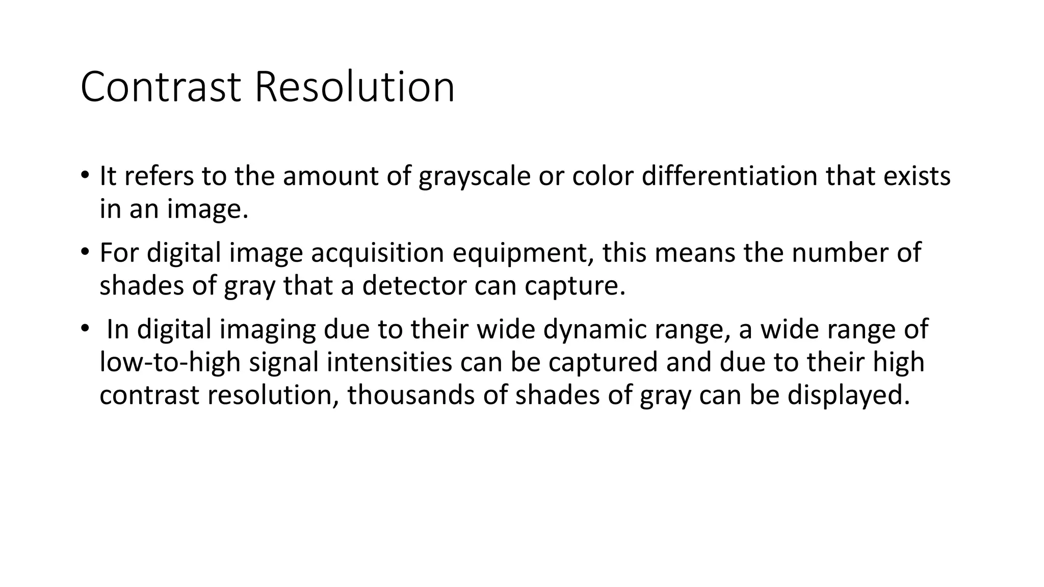 Contrast Resolution
• It refers to the amount of grayscale or color differentiation that exists
in an image.
• For digital image acquisition equipment, this means the number of
shades of gray that a detector can capture.
• In digital imaging due to their wide dynamic range, a wide range of
low-to-high signal intensities can be captured and due to their high
contrast resolution, thousands of shades of gray can be displayed.
 
