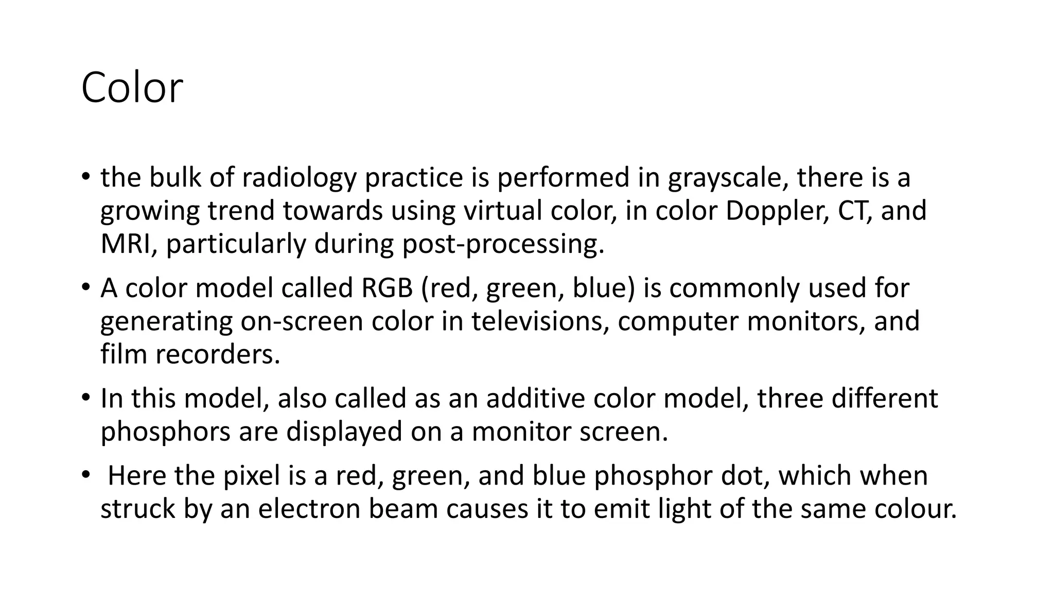Color
• the bulk of radiology practice is performed in grayscale, there is a
growing trend towards using virtual color, in color Doppler, CT, and
MRI, particularly during post-processing.
• A color model called RGB (red, green, blue) is commonly used for
generating on-screen color in televisions, computer monitors, and
film recorders.
• In this model, also called as an additive color model, three different
phosphors are displayed on a monitor screen.
• Here the pixel is a red, green, and blue phosphor dot, which when
struck by an electron beam causes it to emit light of the same colour.
 