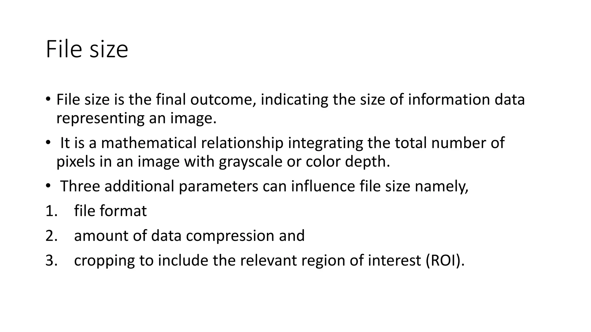 File size
• File size is the final outcome, indicating the size of information data
representing an image.
• It is a mathematical relationship integrating the total number of
pixels in an image with grayscale or color depth.
• Three additional parameters can influence file size namely,
1. file format
2. amount of data compression and
3. cropping to include the relevant region of interest (ROI).
 