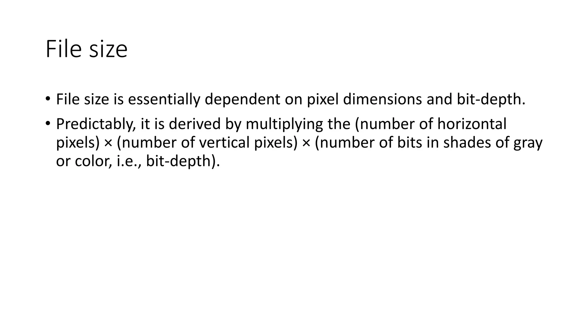 File size
• File size is essentially dependent on pixel dimensions and bit-depth.
• Predictably, it is derived by multiplying the (number of horizontal
pixels) × (number of vertical pixels) × (number of bits in shades of gray
or color, i.e., bit-depth).
 