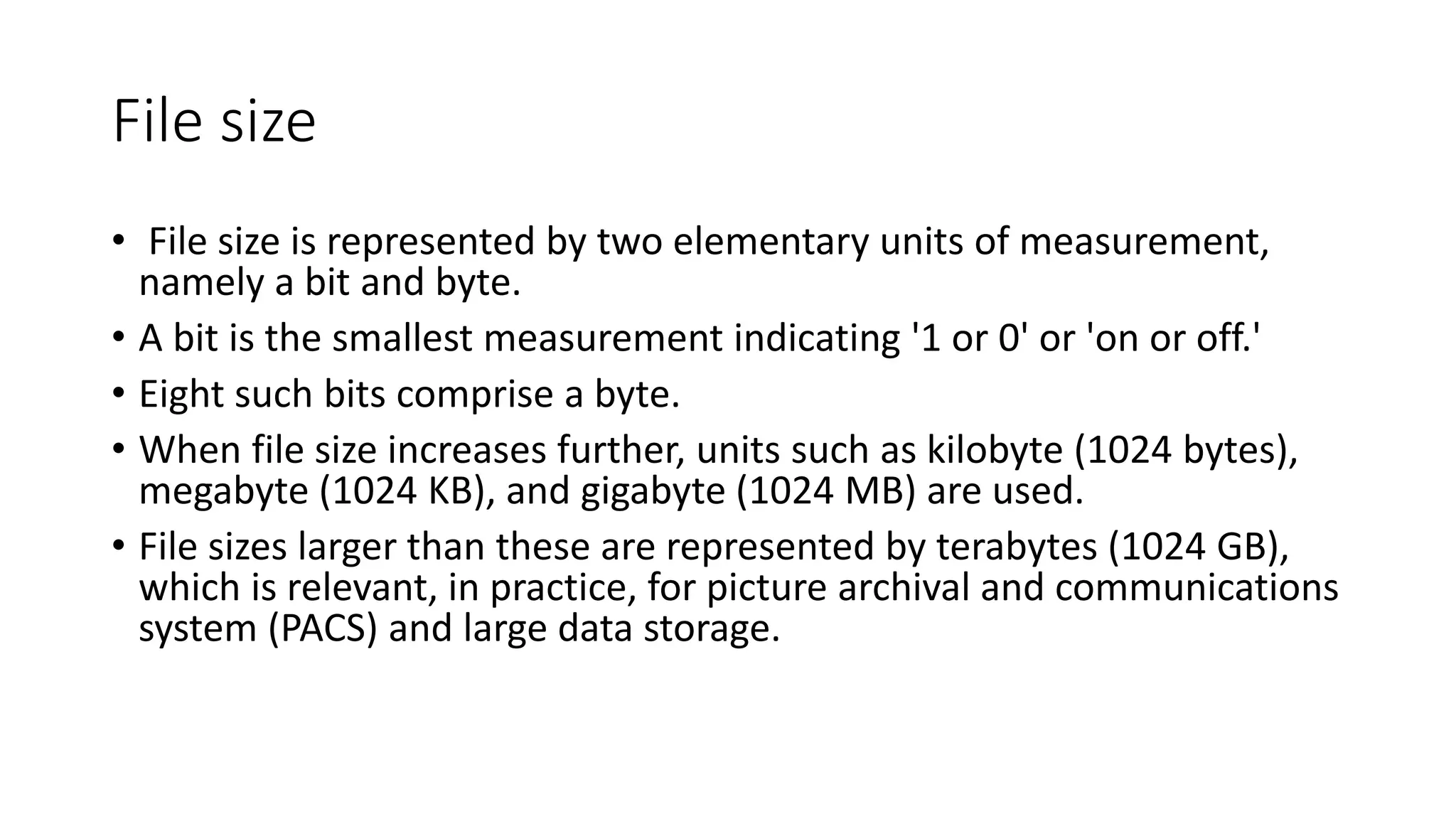 File size
• File size is represented by two elementary units of measurement,
namely a bit and byte.
• A bit is the smallest measurement indicating '1 or 0' or 'on or off.'
• Eight such bits comprise a byte.
• When file size increases further, units such as kilobyte (1024 bytes),
megabyte (1024 KB), and gigabyte (1024 MB) are used.
• File sizes larger than these are represented by terabytes (1024 GB),
which is relevant, in practice, for picture archival and communications
system (PACS) and large data storage.
 