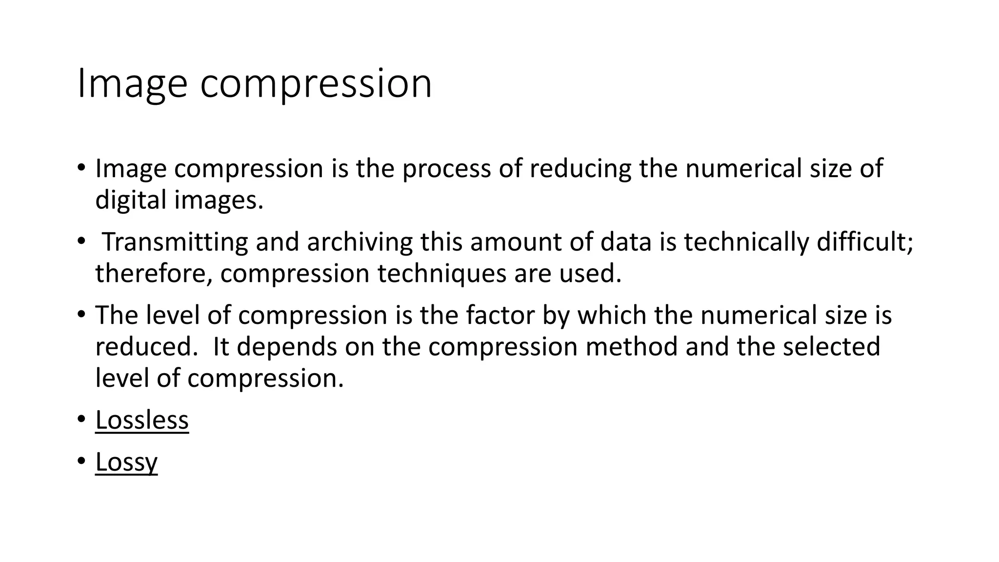 Image compression
• Image compression is the process of reducing the numerical size of
digital images.
• Transmitting and archiving this amount of data is technically difficult;
therefore, compression techniques are used.
• The level of compression is the factor by which the numerical size is
reduced. It depends on the compression method and the selected
level of compression.
• Lossless
• Lossy
 
