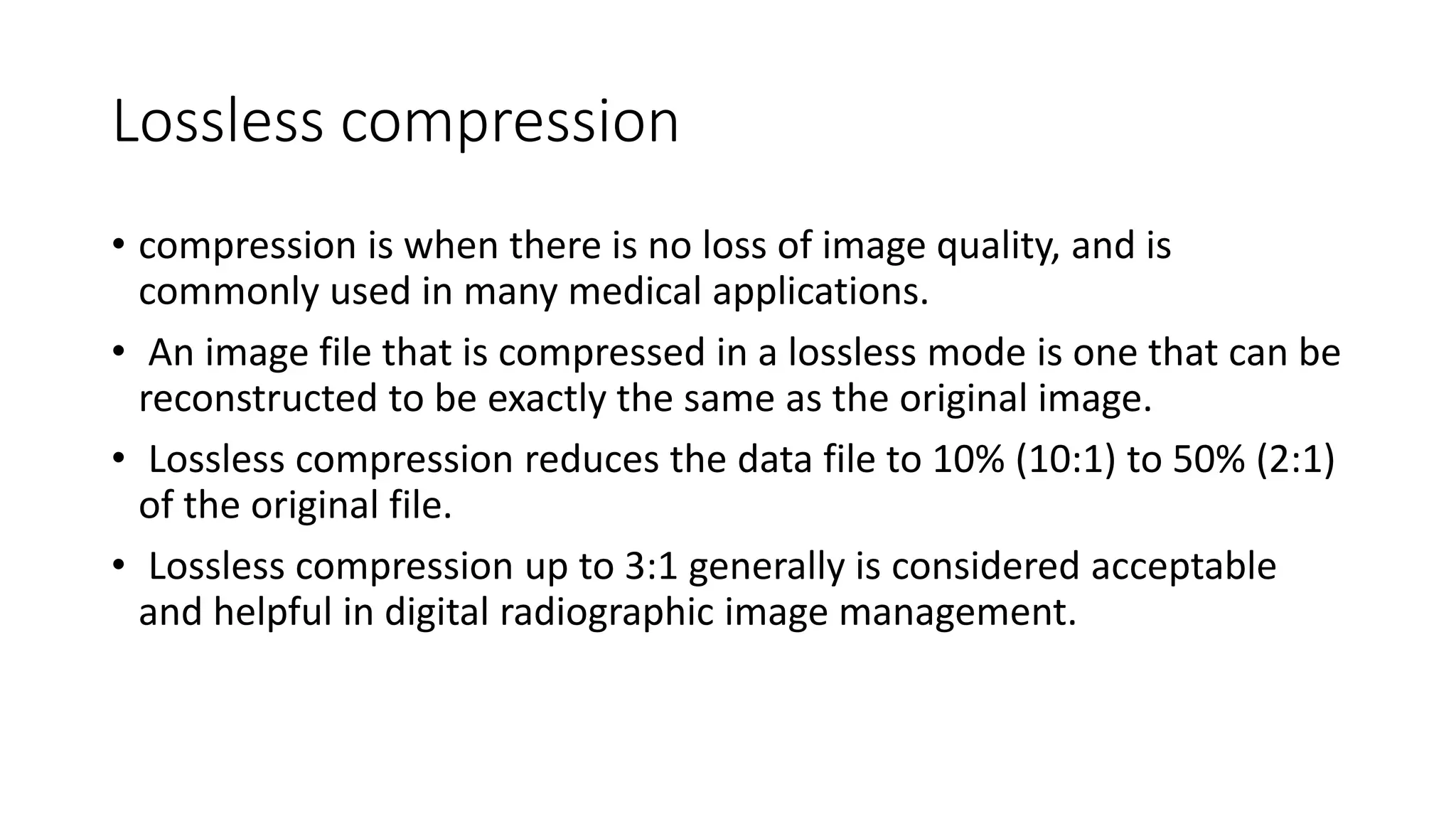 Lossless compression
• compression is when there is no loss of image quality, and is
commonly used in many medical applications.
• An image file that is compressed in a lossless mode is one that can be
reconstructed to be exactly the same as the original image.
• Lossless compression reduces the data file to 10% (10:1) to 50% (2:1)
of the original file.
• Lossless compression up to 3:1 generally is considered acceptable
and helpful in digital radiographic image management.
 