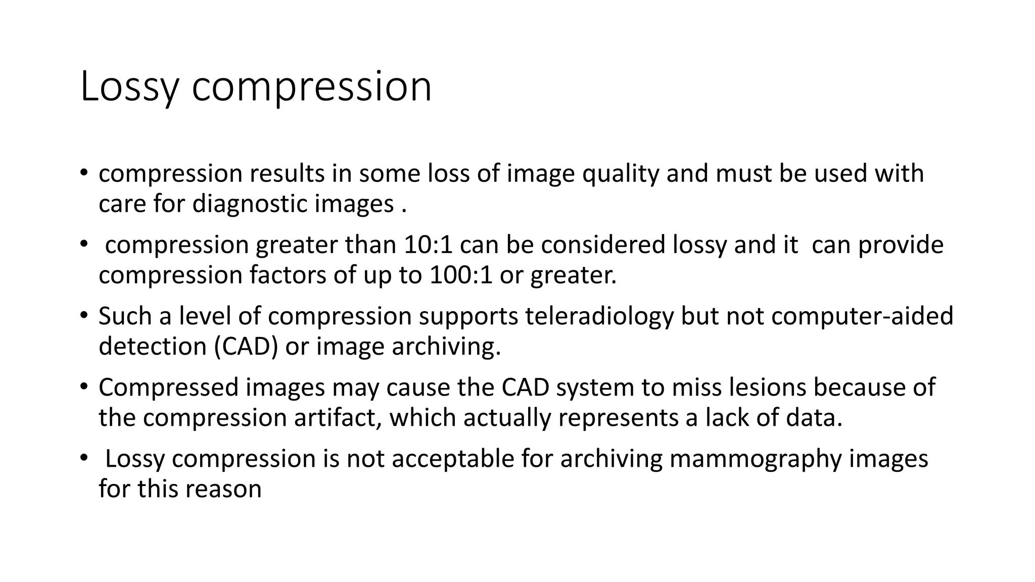 Lossy compression
• compression results in some loss of image quality and must be used with
care for diagnostic images .
• compression greater than 10:1 can be considered lossy and it can provide
compression factors of up to 100:1 or greater.
• Such a level of compression supports teleradiology but not computer-aided
detection (CAD) or image archiving.
• Compressed images may cause the CAD system to miss lesions because of
the compression artifact, which actually represents a lack of data.
• Lossy compression is not acceptable for archiving mammography images
for this reason
 