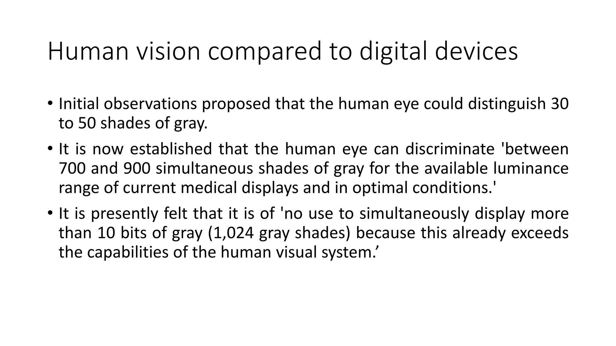 Human vision compared to digital devices
• Initial observations proposed that the human eye could distinguish 30
to 50 shades of gray.
• It is now established that the human eye can discriminate 'between
700 and 900 simultaneous shades of gray for the available luminance
range of current medical displays and in optimal conditions.'
• It is presently felt that it is of 'no use to simultaneously display more
than 10 bits of gray (1,024 gray shades) because this already exceeds
the capabilities of the human visual system.’
 