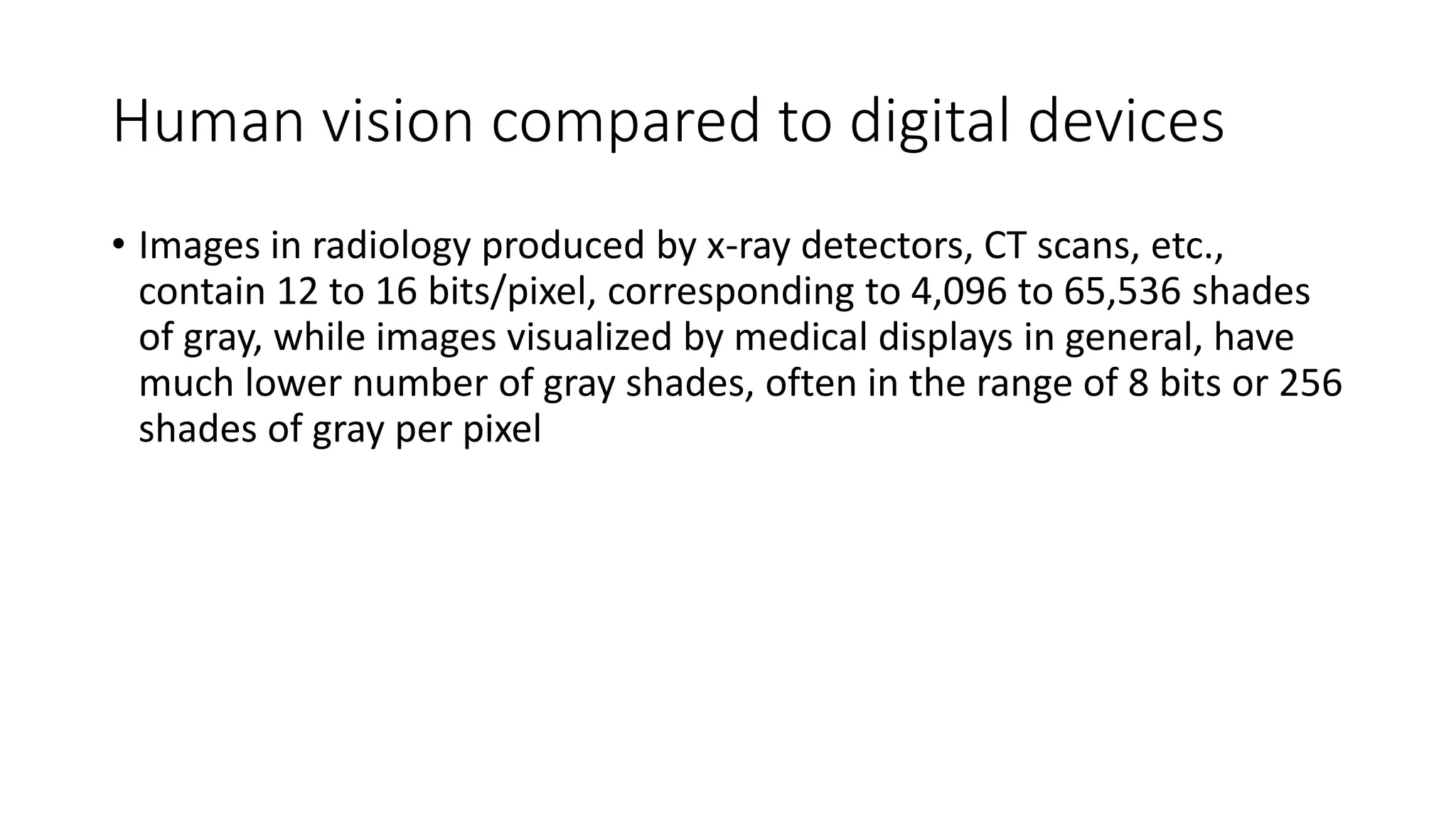 Human vision compared to digital devices
• Images in radiology produced by x-ray detectors, CT scans, etc.,
contain 12 to 16 bits/pixel, corresponding to 4,096 to 65,536 shades
of gray, while images visualized by medical displays in general, have
much lower number of gray shades, often in the range of 8 bits or 256
shades of gray per pixel
 