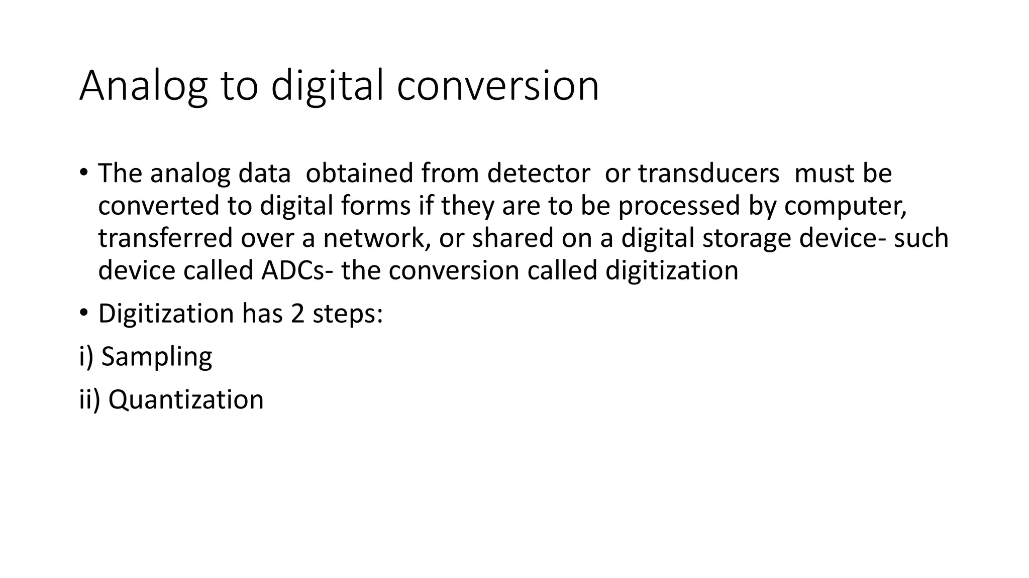 Analog to digital conversion
• The analog data obtained from detector or transducers must be
converted to digital forms if they are to be processed by computer,
transferred over a network, or shared on a digital storage device- such
device called ADCs- the conversion called digitization
• Digitization has 2 steps:
i) Sampling
ii) Quantization
 