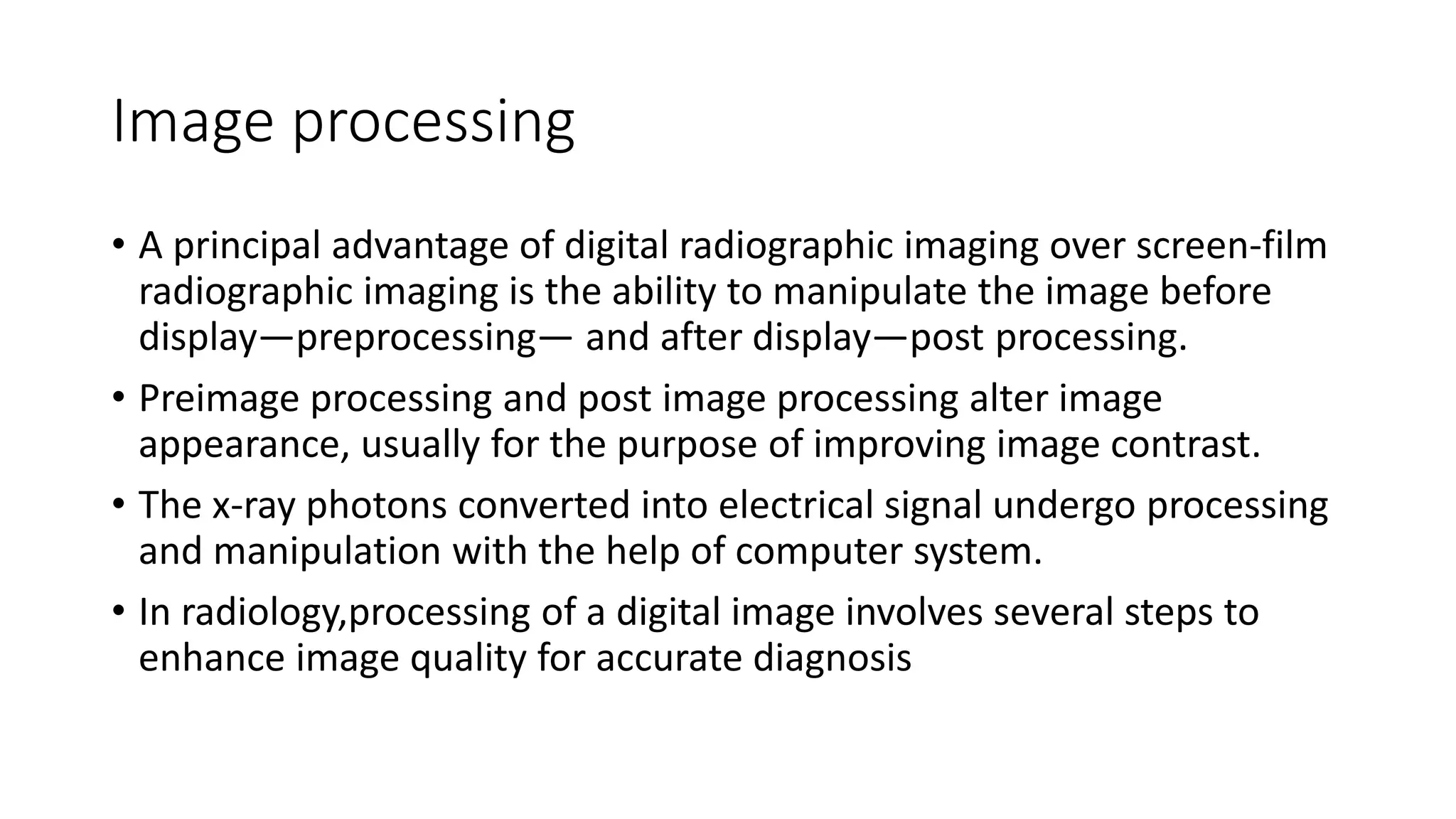 Image processing
• A principal advantage of digital radiographic imaging over screen-film
radiographic imaging is the ability to manipulate the image before
display—preprocessing— and after display—post processing.
• Preimage processing and post image processing alter image
appearance, usually for the purpose of improving image contrast.
• The x-ray photons converted into electrical signal undergo processing
and manipulation with the help of computer system.
• In radiology,processing of a digital image involves several steps to
enhance image quality for accurate diagnosis
 