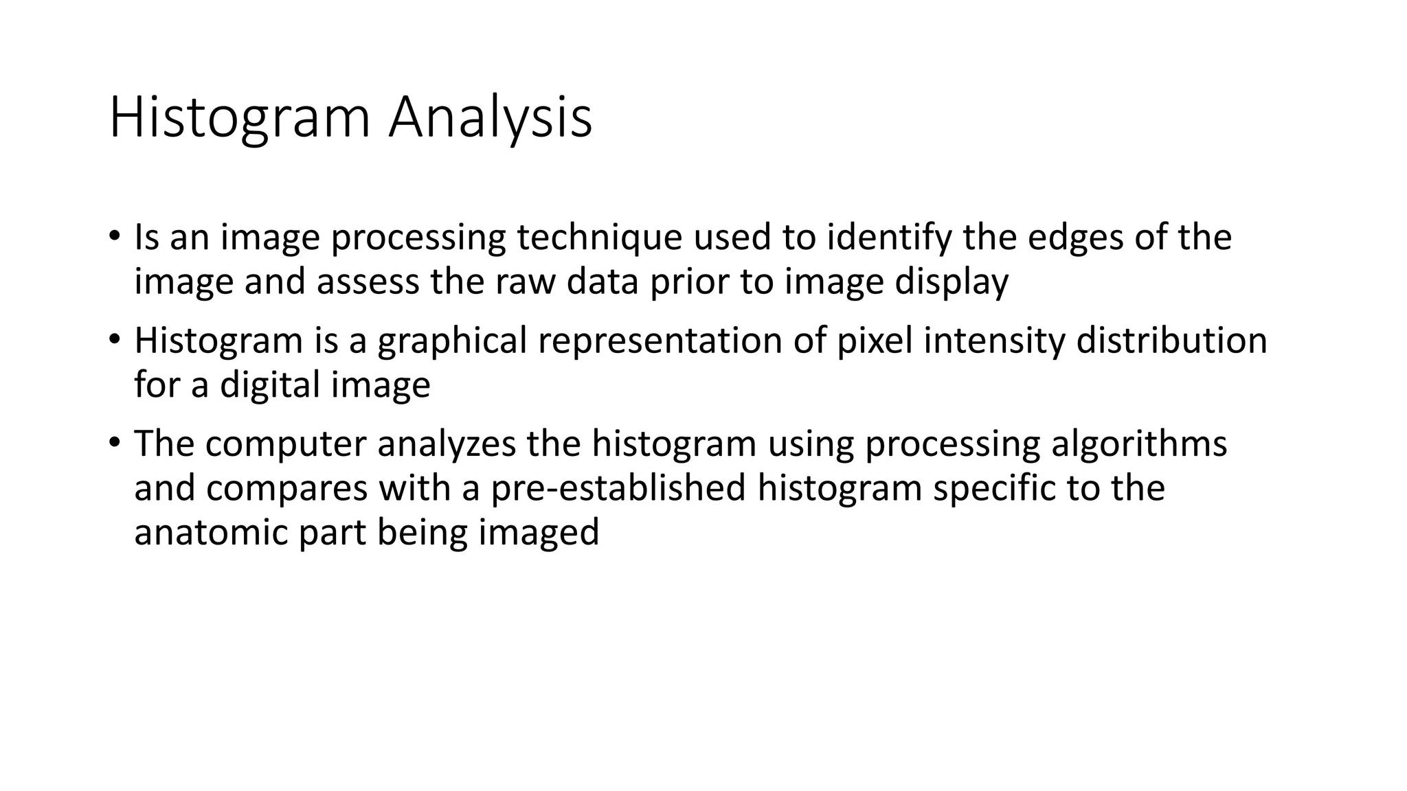 Histogram Analysis
• Is an image processing technique used to identify the edges of the
image and assess the raw data prior to image display
• Histogram is a graphical representation of pixel intensity distribution
for a digital image
• The computer analyzes the histogram using processing algorithms
and compares with a pre-established histogram specific to the
anatomic part being imaged
 