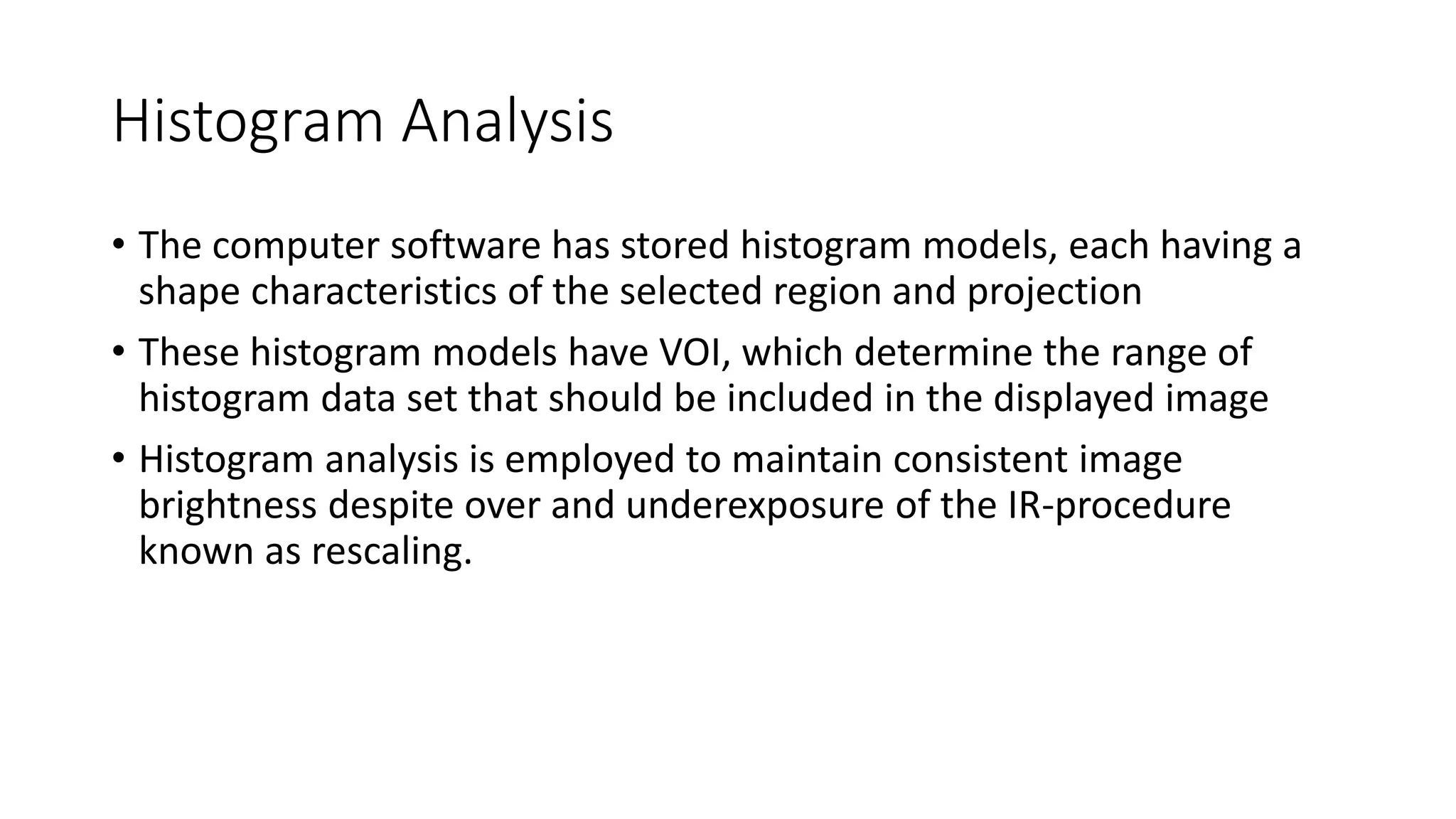 Histogram Analysis
• The computer software has stored histogram models, each having a
shape characteristics of the selected region and projection
• These histogram models have VOI, which determine the range of
histogram data set that should be included in the displayed image
• Histogram analysis is employed to maintain consistent image
brightness despite over and underexposure of the IR-procedure
known as rescaling.
 