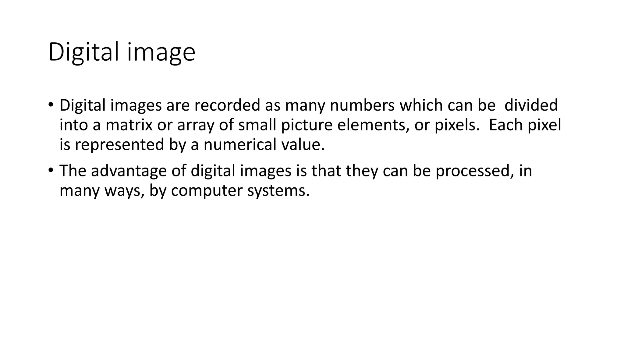 Digital image
• Digital images are recorded as many numbers which can be divided
into a matrix or array of small picture elements, or pixels. Each pixel
is represented by a numerical value.
• The advantage of digital images is that they can be processed, in
many ways, by computer systems.
 