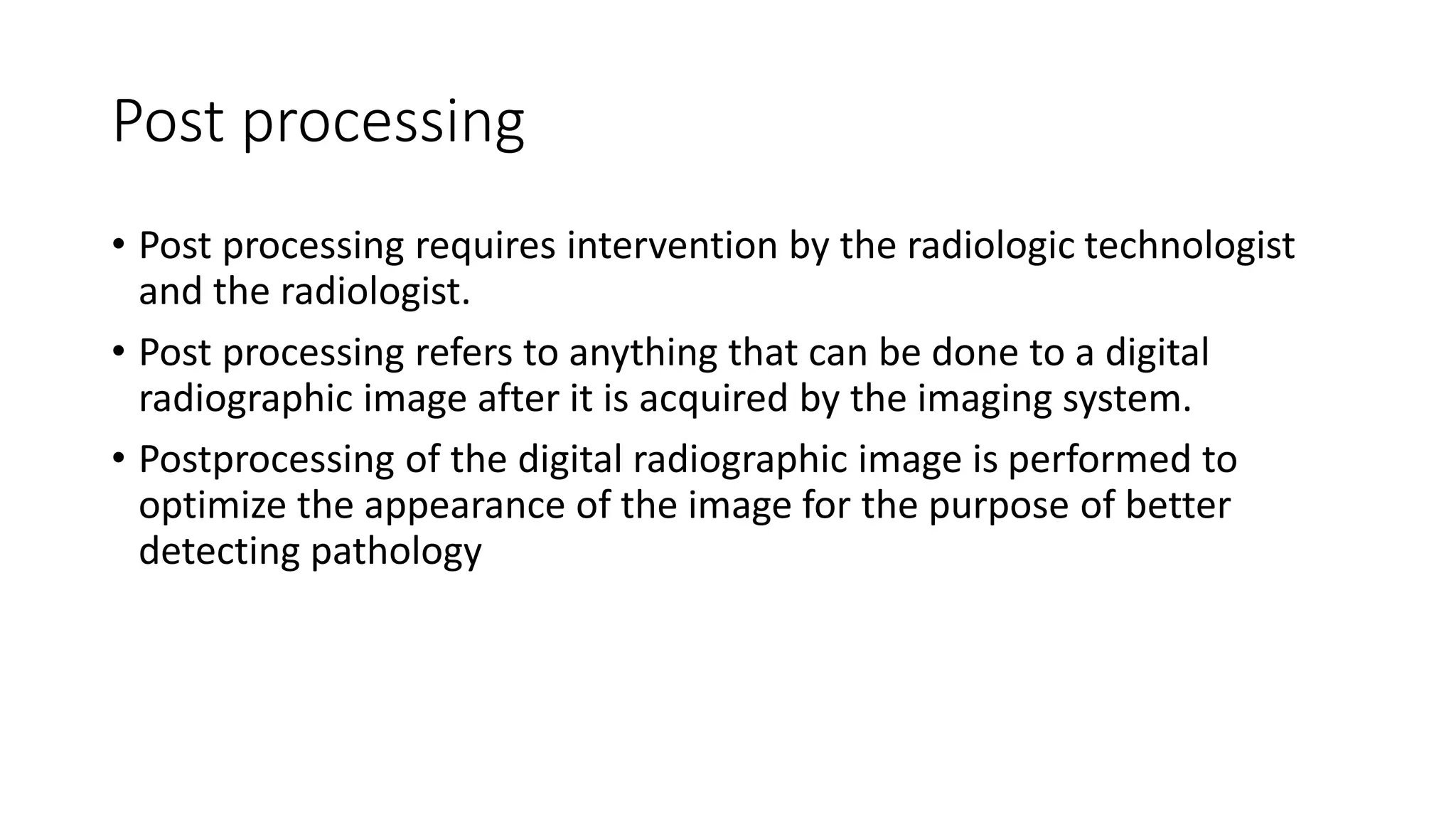Post processing
• Post processing requires intervention by the radiologic technologist
and the radiologist.
• Post processing refers to anything that can be done to a digital
radiographic image after it is acquired by the imaging system.
• Postprocessing of the digital radiographic image is performed to
optimize the appearance of the image for the purpose of better
detecting pathology
 