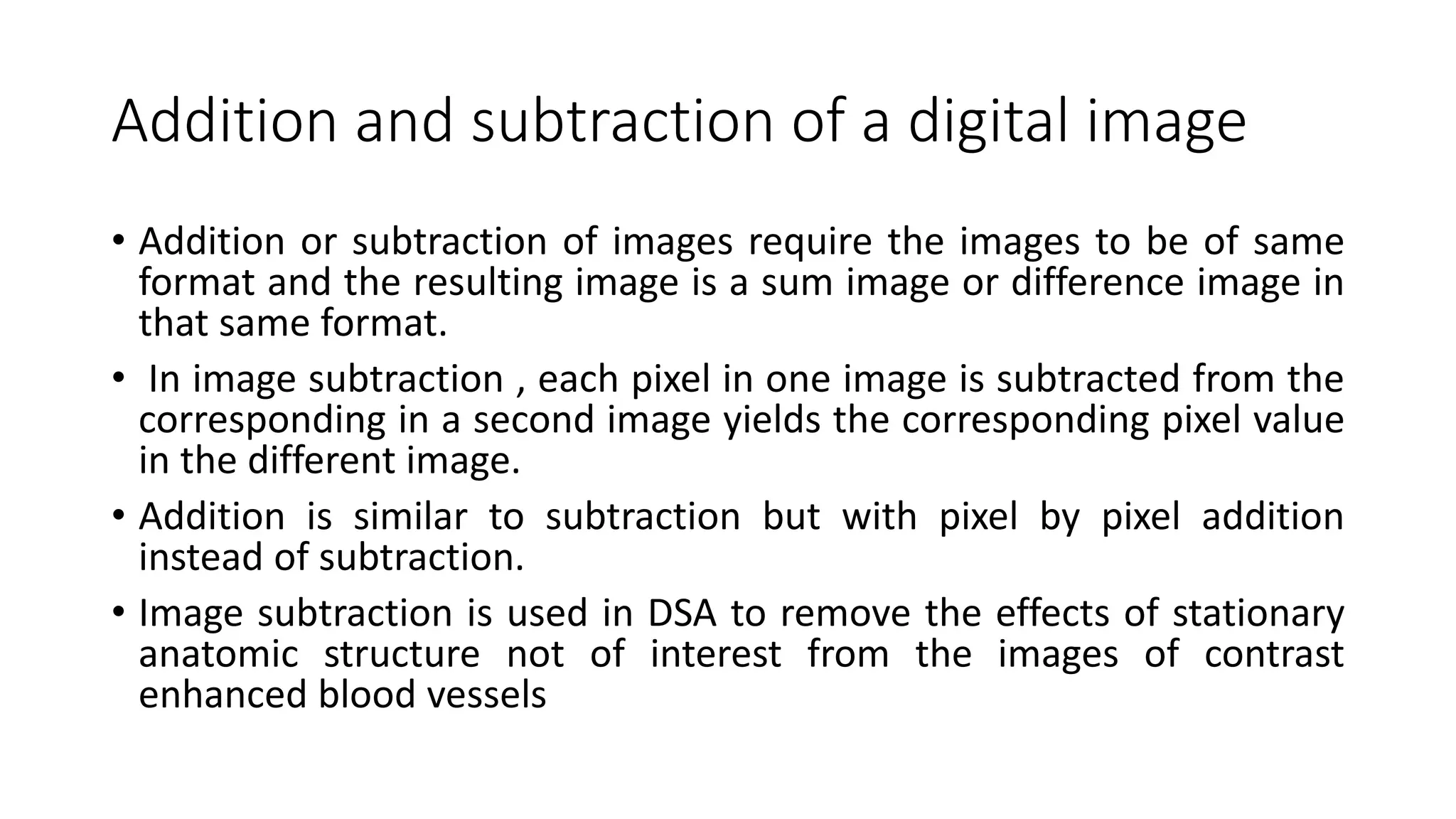 Addition and subtraction of a digital image
• Addition or subtraction of images require the images to be of same
format and the resulting image is a sum image or difference image in
that same format.
• In image subtraction , each pixel in one image is subtracted from the
corresponding in a second image yields the corresponding pixel value
in the different image.
• Addition is similar to subtraction but with pixel by pixel addition
instead of subtraction.
• Image subtraction is used in DSA to remove the effects of stationary
anatomic structure not of interest from the images of contrast
enhanced blood vessels
 