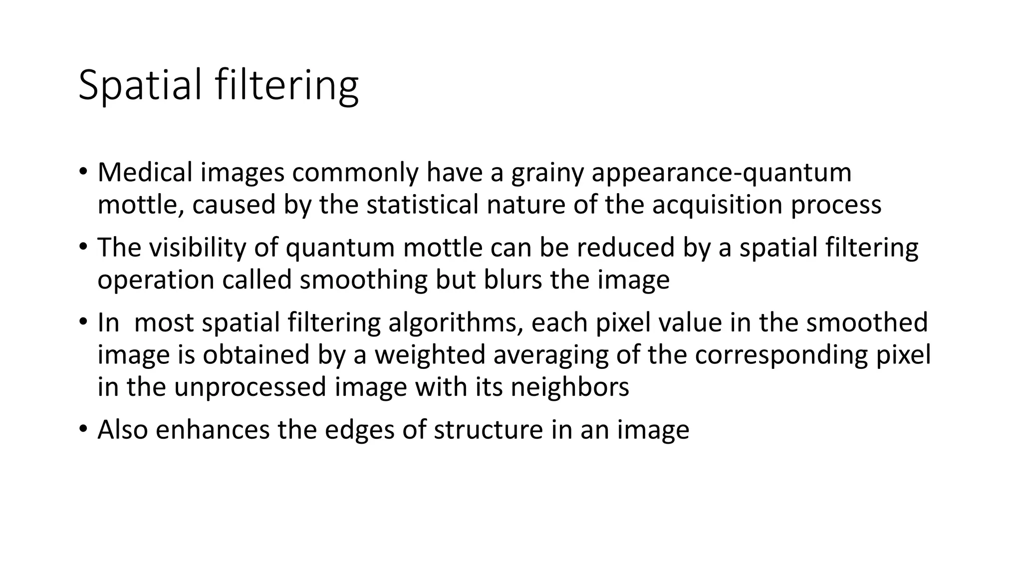 Spatial filtering
• Medical images commonly have a grainy appearance-quantum
mottle, caused by the statistical nature of the acquisition process
• The visibility of quantum mottle can be reduced by a spatial filtering
operation called smoothing but blurs the image
• In most spatial filtering algorithms, each pixel value in the smoothed
image is obtained by a weighted averaging of the corresponding pixel
in the unprocessed image with its neighbors
• Also enhances the edges of structure in an image
 