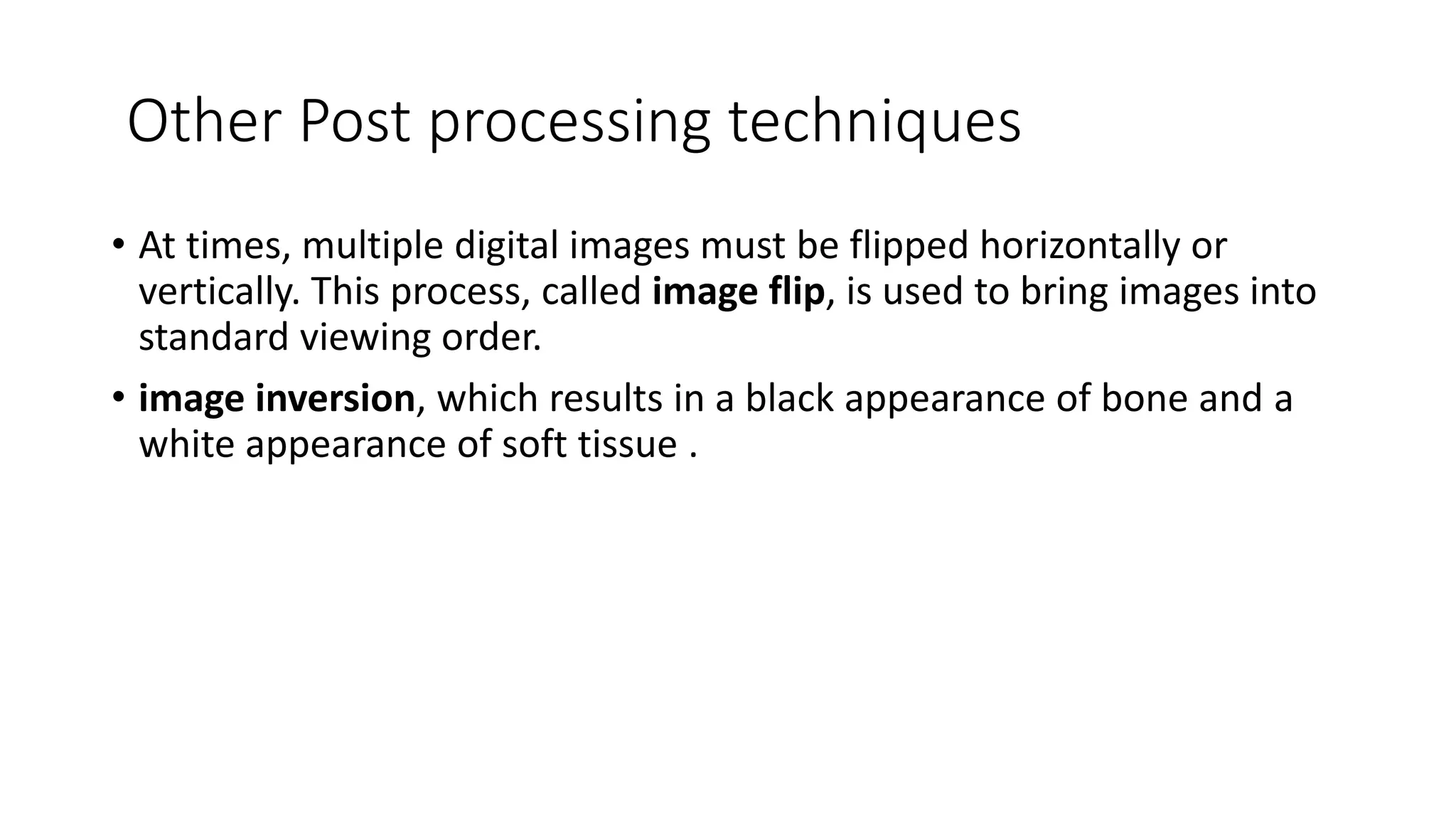 Other Post processing techniques
• At times, multiple digital images must be flipped horizontally or
vertically. This process, called image flip, is used to bring images into
standard viewing order.
• image inversion, which results in a black appearance of bone and a
white appearance of soft tissue .
 