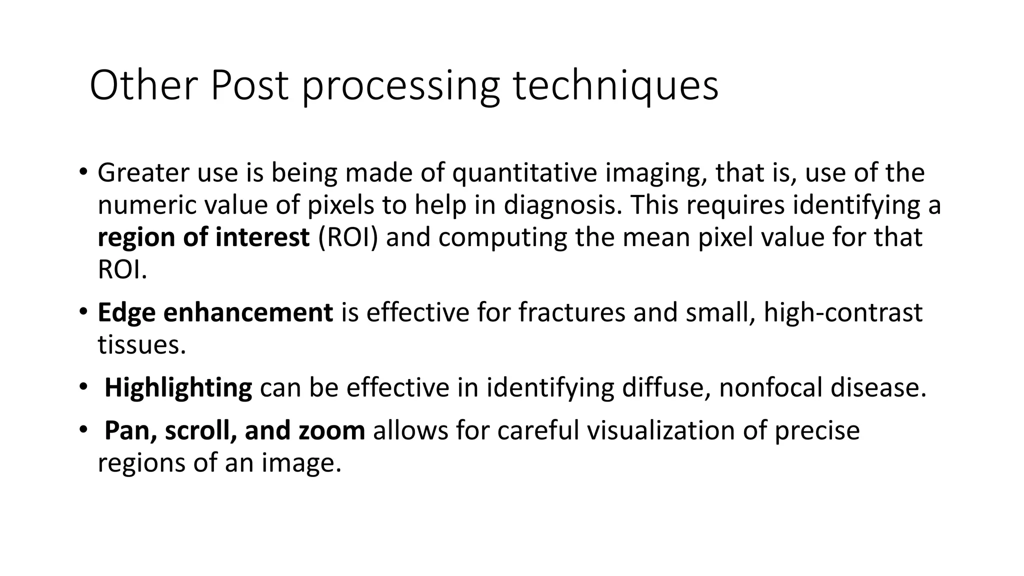 Other Post processing techniques
• Greater use is being made of quantitative imaging, that is, use of the
numeric value of pixels to help in diagnosis. This requires identifying a
region of interest (ROI) and computing the mean pixel value for that
ROI.
• Edge enhancement is effective for fractures and small, high-contrast
tissues.
• Highlighting can be effective in identifying diffuse, nonfocal disease.
• Pan, scroll, and zoom allows for careful visualization of precise
regions of an image.
 