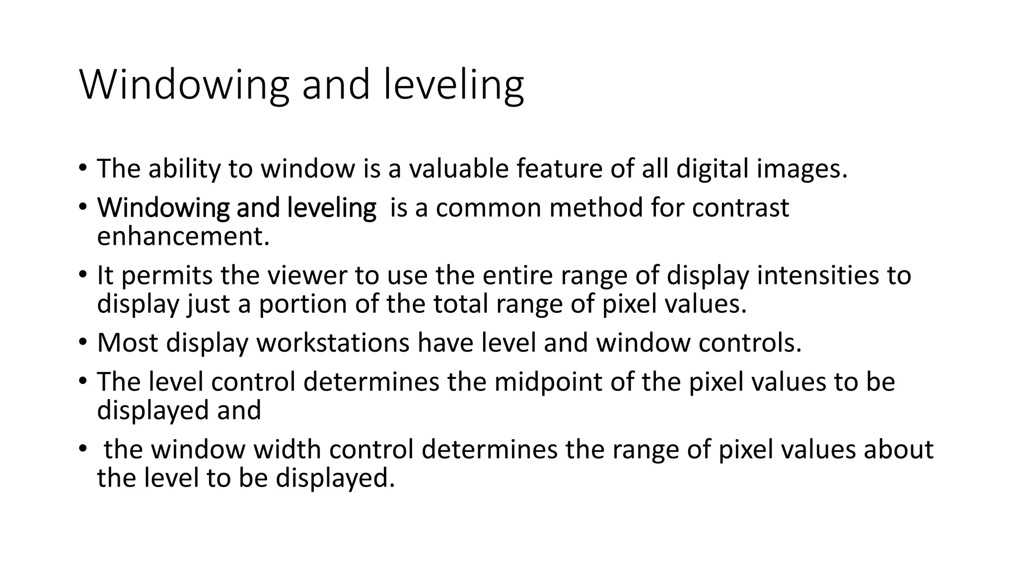 Windowing and leveling
• The ability to window is a valuable feature of all digital images.
• Windowing and leveling is a common method for contrast
enhancement.
• It permits the viewer to use the entire range of display intensities to
display just a portion of the total range of pixel values.
• Most display workstations have level and window controls.
• The level control determines the midpoint of the pixel values to be
displayed and
• the window width control determines the range of pixel values about
the level to be displayed.
 